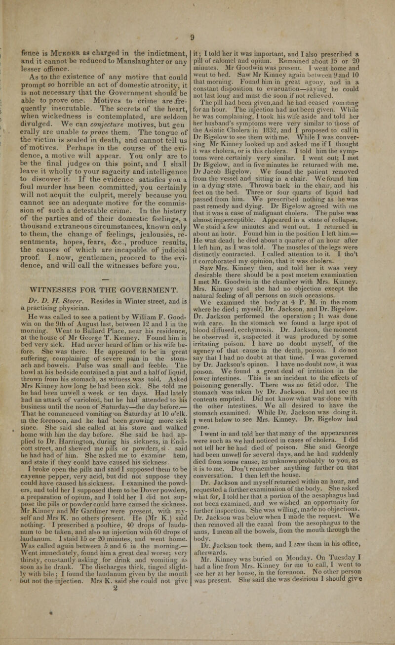and it cannot be reduced to Manslaughter or any lesser offence. As to the existence of any motive that could prompt so horrible an act of domestic atrocity, it is not necessary that the Government should be able to prove one. Motives to crime are fre- quently inscrutable. The secrets of the heart, when wickedness is contemplated, are seldom divulged. We can conjecture motives, but gen erally are unable to prove them. The tongue of the victim is sealed in death, and cannot tell us of motives. Perhaps in the course of the evi- dence, a motive will appear. You only are to be the final judges on this point, and I shall leave it wholly to your sagacity and intelligence to discover it. if the evidence satisfies you a foul murder has been committed, you certainly will not acquit the culprit, merely because you cannot see an adequate motive for the commis- sion of such a detestable crime. In the history of the parties and of their domestic feelings, a thousand extraneous circumstances, known only to them, the change of feelings, jealousies, re- sentments, hopes, fears, &c, produce results, the causes of which are incapable of judicial proof. I now, gentlemen, proceed to the evi- dence, and will call the witnesses before you. WITNESSES FOR THE GOVERNMENT. Dr. D. H. Storer. Resides in Winter street, and is a practising physician. He was called to see a patient by William F. Good- win on the 9th of August last, between 12 and 1 in the morning. Went to Ballard Place, near his residence, at the house of Mr George T. Kenney. Found him in bed very sick. Had never heard of him or his wife be- fore. She was there. He appeared to be in great suffering, complaining of severe pain in the stom- ach and bowels. Pulse was small and feeble. The bowl at his bedside contained a pint and a half of liquid, thrown from his stomach, as witness was told. Asked Mrs Kinney how long he had been sick. She -told me he had been unwell a week or ten days. Had lately had an attack of varioloid, but he had attended to his business until the noon of Saturday—the day before.— That he commenced vomiting on Saturday at 10 o'clk. in the forenoon, and he had been growing more sick since. She said she called at his store and walked home with him the day before. She said he had ap- plied to Dr. Harrington, during his sickness, in Endi- cott street, and shewed me pills or powders, si - said he had had of him. She asked me to examine hem, and state if they could have caused his sickness. I broke open the pills and said I supposed them to be cayenne pepper, very acid, but did not suppose they could have caused his sickness. I examined the powd- ers, and told her I supposed them to be Dover powders, a preparation of opium, and I told her I did not sup- iose the pills or powder could have caused the sickness. Ir Kinney and Mr Gardiner were present, with my- self and Mrs K. no others present. He (Mr K.) said nothing. I prescribed a poultice, 40 drops of lauda- num to be taken, and also an injection with 60 drops of laudanum. I staid 15 or 20 minutes, and went home. Was called again between 5 and (> in the morning.— Went immediately, found him a great deal worse; very thirsty, constantly asking for drink and vomiting as soon as he drank. The discharges thick, tinged slight- ly with bile ; I found the laudanum given by the mouth but not the injection. Mrs K. said she could not give s pill of calomel and opium. Remained about 15 or 20 minutes. Mr Goodwin was present. I went home and went to bed. Saw Mr Kinney agai.i between i) and 10 that morning. Found him in great agony, and in a constant disposition to evacuation—saying he could not last long and must die soon if not relieved. The pill had been given,and he had ceased vomiting for an hour. The injection had not been given. While he was complaining, I look his wife aside and told her her husband's symptoms were very similar to those of the Asiatic Cholera in 1832, and I proposed to call in Dr Bigelow to see them with me. While I was conver- sing Mr Kinney looked up and asked me if I thought it was cholera, or is this cholera. I told him the symp- toms were certainly very similar. I went out; I met Dr Bigelow, and in five minutes he returned with me. Dr Jacob Bigelow. We found the patient removed from the vessel and sitting in a chair. We found him in a dying state. Thrown back in the chair, and his feet on the bed. Three or four quarts of liquid had passed from him. We prescribed nothing as he was past remedy and dying. Dr Bigelow agreed with me that it was a case of malignant cholera. The pulse was almost imperceptible. Appeared in a state of collapse. We staid a few minutes and went out. I returned in about an hour. Found him in the position I left him.— He was dead; he died about a quarter of an hour after 1 left him, as I was told. The muscles of the legs were distinctly contracted. I called attention to it. I tho't it corroborated my opinion, that it was cholera. Saw Mrs. Kinney then, and told her it was very desirable there should be a post mortem examination I met Mr. Goodwin in the chamber with Mrs. Kinney. Mrs. Kinney said she had no objection except the natural feeling of all persons on such occasions. We examined the body at 4 P. M. in the room where he died ; myself, Dr. Jackson, and Dr. Bigelow. Dr. Jackson performed the operation ; It was done with care. In the stomach we found a large spot of blood diffused, ecchymosis. Dr. Jackson, the moment he observed it, suspected it was produced by some irritating poison. I hare no doubt myself, of the agency of that cause in the death, poison. I do not say that I had no doubt at that time. I was governed by Dr. Jackson's opinon. 1 have no doubt now, it was poison. We found a great deal of irritation in the lower inlestines. This is an incident to the effects of poisoning generally. There was no fetid odor. The stomach was taken by Dr. Jackson. Did not see its contents emptied. Did not know what was done with the other intestines. We all desired to have the stomach examined. While Dr. Jackson was doinsr it. j went below to see Mrs. Kinney. Dr. Bigelow had gone. I went in and told her that many of the appearances were such as we had noticed in cases of cholera. I did not tell her he had died of poison. She said George had been unwell for several days, and he had suddenly died from some cause, as unknown probably to you, as it is to me. Don't remember anything further on that conversation. 1 then left the house. Dr. Jackson and myself returned within an hour, and requested a further examination of the body. She asked what for, I told her that a portion of the aesaphagus had not been examined, and we wished an opportunity for further inspecuou. She was willing, made no objections. Dr. Jackson was below when 1 made the request. We then removed all the canal from the aesophagus to the anus, I mean all the bowels, from the mouth through the bodv. . . Dr. Jackson took them, and I saw them in his office, afterwards. Mr. Kinney was buried on Monday. On Tuesday I had a line from Mrs. Kinney for me to call, I went to see her at her house, in the forenoon. No other person was present. She said she was desirious I should give