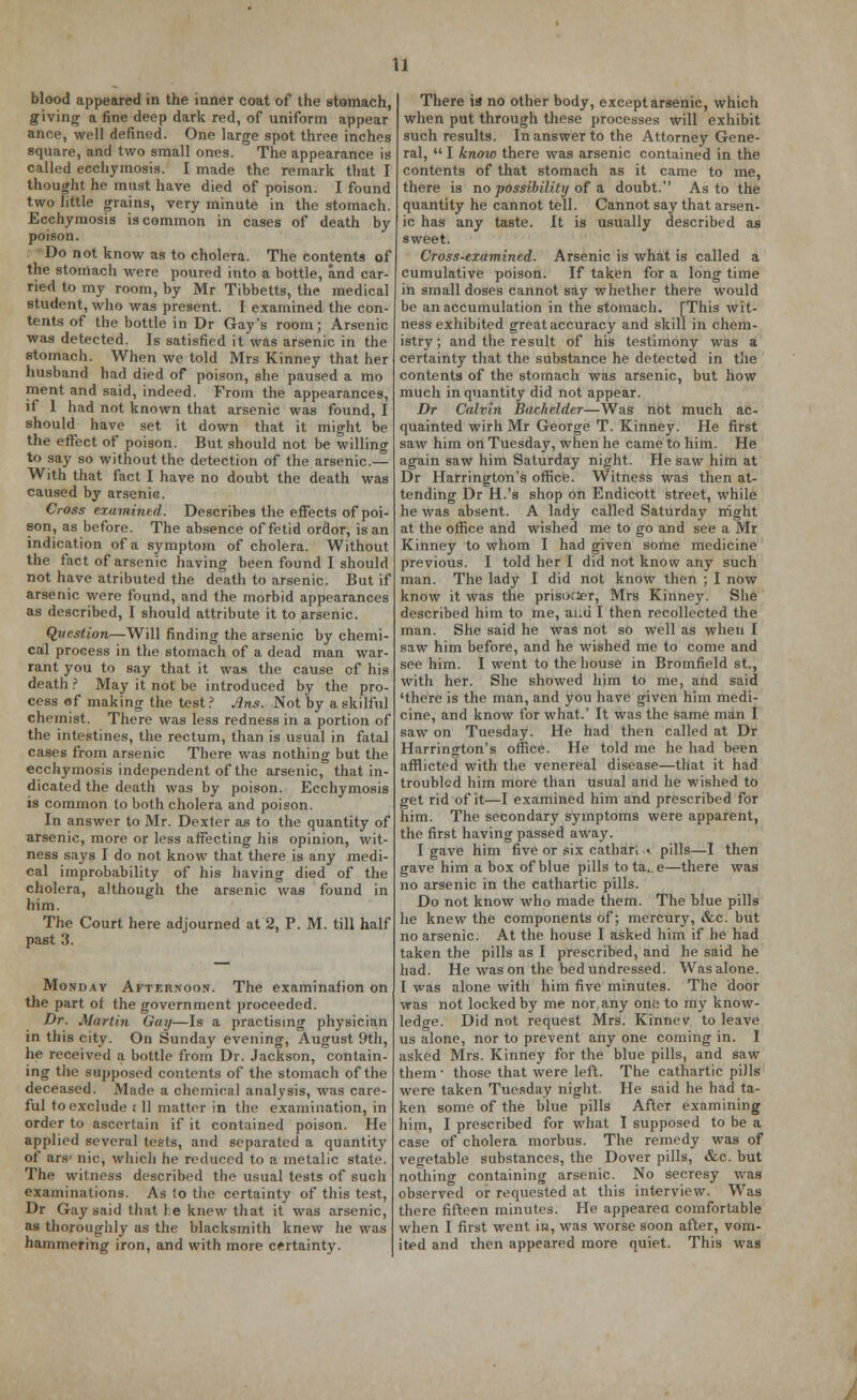 blood appeared in the inner coat of the stomach, giving a fine deep dark red, of uniform appear ance, well defined. One large spot three inches square, and two small ones. The appearance is called ecchymosis. I made the remark that I thought he must have died of poison. I found two little grains, very minute in the stomach. Ecchymosis is common in cases of death by poison. Do not know as to cholera. The contents of the stomach were poured into a bottle, and car- ried to my room, by Mr Tibbetts, the medical student, who was present. I examined the con- tents of the bottle in Dr Gay's room; Arsenic was detected. Is satisfied it was arsenic in the stomach. When we told Mrs Kinney that her husband had died of poison, she paused a mo ment and said, indeed. From the appearances, if 1 had not known that arsenic was found, I should have set it down that it might be the effect of poison. But should not be willing to say so without the detection of the arsenic— With that fact I have no doubt the death was caused by arsenic. Cross examined. Describes the effects of poi- son, as before. The absence of fetid ordor, is an indication of a symptom of cholera. Without the fact of arsenic having been found I should not have atributed the death to arsenic. But if arsenic were found, and the morbid appearances as described, I should attribute it to arsenic. Question—Will finding the arsenic by chemi- cal process in the stomach of a dead man war- rant you to say that it was the cause cf his death ? May it not be introduced by the pro- cess of making the test ? Ans. Not by a skilful chemist. There was less redness in a portion of the intestines, the rectum, than is usual in fatal cases from arsenic There was nothing but the ecchymosis independent of the arsenic, that in- dicated the death was by poison. Ecchymosis is common to both cholera and poison. In answer to Mr. Dexter as to the quantity of arsenic, more or less affecting his opinion, wit- ness says I do not know that there is any medi- cal improbability of his having died of the cholera, although the arsenic was found in him. The Court here adjourned at 2, P. M. till half past 3. Monday Afternoon. The examination on the part of the government proceeded. Dr. Martin Gay—Is a practising physician in this city. On Sunday evening, August 9th, he received a bottle from Dr. Jackson, contain- ing the supposed contents of the stomach of the deceased. Made a chemical analysis, was care- ful to exclude i 11 matter in the examination, in order to ascertain if it contained poison. He applied several tests, and separated a quantity of* ars' nic, which he reduced to a metalic state. The witness described tbe usual tests of sudi examinations. As to the certainty of this test, Dr Gay said that l.e knew that it was arsenic, as thoroughly as the blacksmith knew he was hammering iron, and with more certainty. There is no other body, except arsenic, which when put through these processes will exhibit such results. In answer to the Attorney Gene- ral,  I knoio there was arsenic contained in the contents of that stomach as it came to me, there is no possibility of a doubt. As to the quantity he cannot tell. Cannot say that arsen- ic has any taste. It is usually described as sweet. Cross-examined. Arsenic is what is called a cumulative poison. If taken for a long time in small doses cannot say whether there would be an accumulation in the stomach. [This wit- ness exhibited great accuracy and skill in chem- istry; and the result of his testimony was a certainty that the substance he detected in the contents of the stomach was arsenic, but how much in quantity did not appear. Dr Calvin Bachelder—Was not much ac- quainted wirh Mr George T. Kinney. He first saw him on Tuesday, when he came to him. He again saw him Saturday night. He saw him at Dr Harrington's office. Witness was then at- tending Dr H.'s shop on Endicott street, while he was absent. A lady called Saturday night at the office and wished me to go and see a Mr Kinney to whom I had given some medicine previous. I told her I did not know any such man. The lady I did not know then ; I now know it was the prisoner, Mrs Kinney. She described him to me, ai.u I then recollected the man. She said he was not so well as when I saw him before, and he wished me to come and see him. I went to the house in Bromfield st., with her. She showed him to me, and said 'there is the man, and you have given him medi- cine, and know for what.' It was the same man I saw on Tuesday. He had then called at Dr Harrington's office. He told me he had been afflicted with the venereal disease—that it had troubled him more than usual and he wished to get rid of it—I examined him and prescribed for him. The secondary symptoms were apparent, the first having passed away. I gave him five or six cathari ^ pills—I then gave him a box of blue pills to ta.. e—there was no arsenic in the cathartic pills. Do not know who made them. The blue pills he knew the components of; mercury, &c. but no arsenic. At the house I asked him if he had taken the pills as I prescribed, and he said he had. He was on the bed undressed. Was alone. I was alone with him five minutes. The door was not locked by me nor any one to my know- ledge. Did not request Mrs. Kinnev to leave us alone, nor to prevent any one coming in. I asked Mrs. Kinney for the blue pills, and saw them • those that were left. The cathartic piJIs were taken Tuesday night. He said he had ta- ken some of the blue pills After examining him, I prescribed for what I supposed to be a case of cholera morbus. The remedy was of vegetable substances, the Dover pills, &c. but nothing containing arsenic. No secresy was observed or requested at this interview. Was there fifteen minutes. He appearea comfortable when I first went in, was worse soon after, vom- ited and then appeared more quiet. This was