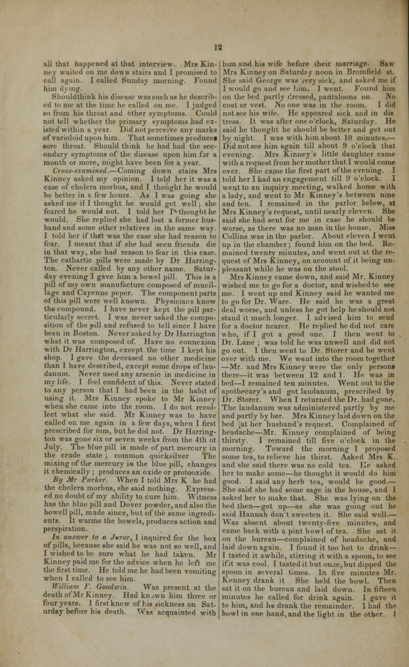 all that happened at that interview. Mrs Kin- ney waited on me down stairs and I promised to call again. I called Sunday morning. Found him dying. Shouldthink his disease was such as he describ- ed to me at the time he called on me. I judged so from his throat and other symptoms. Could not tell whether the primary symptoms had ex- isted within a year. Did not perceive any marks of varioloid upon him. That sometimes producer sore throat. Should think he had had the sec- ondary symptoms of the disease upon him far a month or more, might have been for a year. Cross-examined.—Coming down stairs Mrs Kinney asked my opinion. I told her it was a case of cholera morbus, and I thought he would be better in a few hours. As I was going she asked me if I thought he would get well; she feared he would not. I told her Iv thought he would. She replied she had lost a former hus- band and some other relatives in the same way. I told her if that was the case she had reason to fear. I meant that if she had seen friends die in that way, she had reason to fear in this case. The cathartic pills were made by Dr Harring- ton. Never called by any other name. Satur- day evening I gave him a bowel pill. This is a pill of my own manufacture composed of mucil- lage and Cayenne peper. The component parts of this pill were well known. Physicians know the compound. I have never kept the pill par- ticularly secret. I was never asked the compo- sition of the pill and refused to tell since I have been in Boston. Never asked by Dr Harrington what it was composed of. Have no connexion with Dr Harrington, except the time I kept his shop. I gave the deceased no other medicine than I have described, except some drops of lau- danum. Never used any arsenic in medicine in my life. I feel confident of this. Never stated to any person that I had been in the habit of using it. Mrs Kinney spoke to Mr Kinney when she came into the room. I do not recol- lect what she said. Mr Kinney was to have called on me again in a few days, when I first prescribed for mm, but he did not. Dr Harring- ton was gone six or seven weeks from the 4th ot July. The blue pill is made of part mercury in the crude state ; common quicksilver The mixing of the mercury in the blue pill, changes it chemically ; produces an oxide or protooxide. By Mr Parker. When I told Mrs K he had the cholera morbus, she said nothing. Express- ed no doubt of my ability to cure him. Witness has the blue pill and Dover powder, and also the bowell pill, made since, but of the same ingredi- ents. It warms the bowels, produces action and perspiration. In answer to a Juror, I inquired for the box of pills, because she said he was not so well, and I wished to be sure what he had taken. Mr Kinney paid me for the advice when he left me the first time. He told me he had been vomiting when I called to see him. William F. Goodwin. Was present at the death of Mr Kinney. Had knjwn him three or four years. I first knew of his sickness on Sat- urday before his death. Was acquainted with him and his wife before their marriage. Saw Mrs Kinney on Saturday noon in Bromfield et. She said George was very sick, and asked n I would go and see him, I went. Found linn on the bed partly Pressed, pantaloons on. No coat or vest. No one was in the room. I did not see his wife. He appeared sick and in dis tress. It was after one o'clock, Saturday. He said he thought he should be better and get out by night. I was with him about 10 minutes.— Did not see him again till about 9 o'clock that evening. Mrs Kinney's little daughter came with a request from her mother that I would come over. She came the first part of the evening. I told her I had an engagement till 9 o'clock. I went to an inquiry meeting, walked home with a lady, and went to Mr Kinney's between nine and ten. I remained in the parlor below, at Mrs Kinney's request, until nearly eleven. She said she had sent for me in case he should be worse, as there was no man in the house. Miss Collins was in the parlor. About eleven I went up in the chamber ; found him on the bed. Re- mained twenty minutes, and went out at the re- quest of Mrs Kinney, on account of it being un- pleasant while he was on the stool. Mrs Kinney came down, and said Mr. Kinney wished me to go for a doctor, and wished to see me. I went up and Kinney said he wanted me to go for Dr. Ware. He said he was a great deal worse, and unless he got help he should not stand it much longer. I advised him to send for a doctor nearer. He replied he did not care who, if I got a good one. I then went to Dr. Lane ; was told he was unwell and did not go out. I then went to Dr. Storer and he went over with me. We went into the room together —Mr. and Mrs Kinney were the only persons there—it was between 12 and 1. He was in bed—I remained ten minutes. Went out to the apothecary's and got laudanum, prescribed by Dr. Storer. When I returned the Dr. had gone. The laudanum was administered partly by me and partly by her. Mrs Kinney laid down on the bed !%at her husband's request. Complained of headache—Mr. Kinney complained of being thirsty. I remained till five o'clock in the morning. Toward the morning I proposed some tea, to relieve his thirst. Asked Mrs K. and she said there was no cold tea. He asked her to make some—he thought it would do him good. I said any herb tea, would be good.— She said she had some sage in the house, and 1 asked her to make that. She was lying on the bed then—got up-—as she was going out he said Hannah don't sweeten it. She said well.— Was absent about twenty-five minutes, and came back with a pint bowl of tea. She sat it on the bureau—complained of headache, and laid down again. I found it too hot to drink— I tasted it awhile, stirring it with a spoon, to see if it was cool. I tasted it but once, but dipped the spoon in several times. In five minutes Mr. Kenney drank it She held the bowl. Then sat it on the bureau and laid down. In fifteen minutes he called for drink again. I gave it to him, and he drank the remainder. 1 had the bowl in one hand, and the light in the other. 1