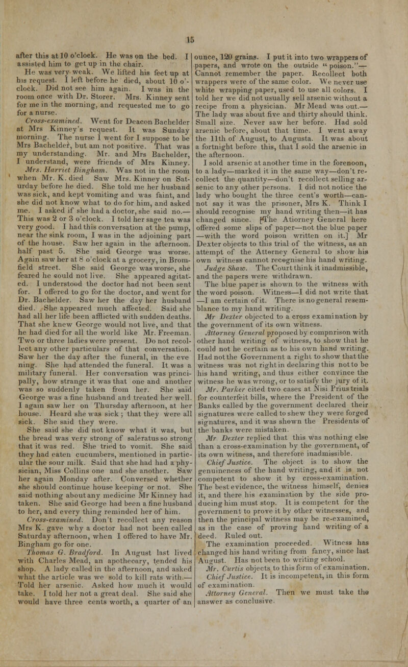 K. after this at 10 o'cloek. He was on the bed. I assisted him to get up in the chair. He was very weak. We lifted his feet up at his request. I left before he died, about 10 o'- clock. Did not see him again. I was in the room once with Dr. Storer. Mrs. Kinney sent for me in the morning, and requested me to go for a nurse. Cross-examined. Went for Deacon Bachelder at Mrs Kinney's request. It was Sunday morning. The nurse I went for I suppose to be Mrs Bachelder, but am not positive. That was my understanding. Mr. and Mrs Bachelder, I understand, were friends of Mrs Kinney. Mrs. Harriet Bingham. Was not in the room ' when Mr. K. died Saw Mrs. Kinney on Sat- urday before he died. She told me her husband was sick, and kept vomiting and was faint, and she did not know what to do for him, and asked me. I asked if she had a doctor, she said no.— This was 2 or 3 o'clock. I told her sage tea was very good. I had this conversation at the pump, near the sink room, I was in the adjoining part of the house. Saw her again in the afternoon, half past 5. She said George was worse. Again saw her at 8 o'clock at a grocery, in Brom- field street. She said George was worse, she feared he sould not live. She appeared agitat- ed. I understood the doctor had not been sent for. I offered to go for the doctor, and went for Dr. Bachelder. Saw her the day her husband died. She appeared much affected. Said she had all her life been afflicted with sudden deaths. That she knew George would not live, and that he had died for all the world like Mr. Freeman. Two or three ladies were present. Do not recol- lect any other particulars of that conversation. Saw her the day after the funeral, in the eve ning. She had attended the funeral. It was a military funeral. Her conversation was princi- pally, how strange it was that one and another was so suddenly taken from her. She said George was a fine husband and treated her well. I again saw her on Thursday afternoon, at her house. Heard she was sick ; that they were all sick. She said they were. She said she did not know what it was, but the bread was very strong of saleratus so strong that it was red. She tried to vomit. She said they had eaten cucumbers, mentioned in partic- ular the sour milk. Said that she had had a phy- sician, Miss Collins one and she another. Saw her again Monday after. Conversed whether she should continue house keeping or not. She said nothing aboutany medicine Mr Kinney had taken. She said George had been a fine husband to her, and every thing reminded her of him. Cross-examined. Don't recollect any reason Mrs K. gave why a doctor had not been called Saturday afternoon, when I offered to have Mr. Bingham go for one. Thomas G. Bradford. In August last lived with Charles Mead, an apothecary, tended his shop. A lady called in the afternoon, and asked what the article was we sold to kill rats with.— Told her arsenic. Asked how much it would take. I told her not a great deal. She said she would have three cents worth, a quarter of an ounce, 120 grains. I put it into two wrappers of papers, and wrote on the outside  poison.— Cannot remember the paper. Recollect both wrappers were of the same color. We never use white wrapping paper, used to use all colors. I told her we did not usually sell arsenic without a recipe from a physician. Mr Mead was out.— The lady was about five and thirty should think. Small size. Never saw her before. Had sold arsenic before, about that time. I went away the 11th of August, to Augusta. It was about a fortnight before this, that I sold the arsenic in the afternoon. I sold arsenic at another time in the forenoon, to a lady—marked it in the same way—don't re- collect the quantity—don't recollect selling ar- senic to any other persons. I did not notice the lady who bought the three cent's worth—can- not say it was the prisoner, Mrs K. Think I should recognise my hand writing then—it has changed since. £The Atiorney General here offered some slips of paper—not the blue paper —with the word poison written on it.] Mr Dexter objects to this trial of the witness, as an attempt of the Attorney General to show his own witness cannot recognise his hand writing. Judge Shaw. The Court think it inadmissible, and the papers were withdrawn. The blue paper is shown to the witness with the word poison. Witness—I did not write that —I am certain of it. There is no general resem- blance to my hand writing. Mr Dexter objected to a cross examination by the government of its own witness. Attorney General proposed by compnrison with other hand writing of witness, to show that he could not he certain as to his own hand writing. Had not the Government a righi to show that the witness was not right in declaring this not to be his hand writing, and thus either convince the witness he was wrong, or to satisfy the jury of it. Mr. Parker cited two cases at Nisi Prius trials for counterfeit bills, where the President of the Banks called by the government declared their signatures were called to shew they were forged signatures, and it was shown the Presidents of the banks were mistaken. Mr Dexter replied that this was nothing else than a cross-examination by the government, of its own witness, and therefore inadmissible. Chief Justice. The object is to show the genuineness of the hand writing, and it is not competent to show it by cross-examination. The best evidence, the witness himself, denies it, and there his examination by the side pro- ducing him must stop. It is competent for the government to prove it by other witnesses, and then the principal witness may be re-examined, as in the case of proving hand writing of a deed. Ruled out. The examination proceeded. Witness has changed his hand writing from fancy, since last August. Has not been to writing school. Mr. Curtis objects to this form of examination. Chief Justice. It is incompetent, in this form of examination. Attorney General. Then we must take the answer as conclusive.