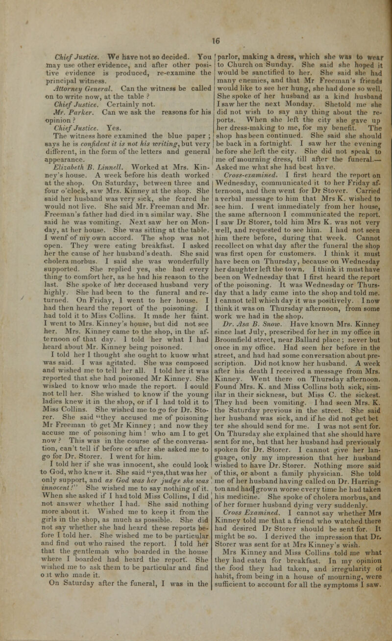 Chief Justice. We have not so decided. You may use other evidence, and after other posi- tive evidence is produced, re-examine the principal witness. Attorney General. Can the witness be called on to write now, at the table ? Chief Justice. Certainly not. Mr. Parker. Can we ask the reasons for his opinion ? ('h irf Justice. Yes. The witness here examined the blue paper ; eays he is confident it is not his writing, but very different, in the form of the letters and general appearance. Elizabeth B. Linnell. Worked at Mrs. Kin- ney's house. A week before his death worked at the shop. On Saturday, between three and four o'clock, saw Mrs. Kinney at the shop. She said her husband was very sick, she feared he would not live. She said Mr. Freeman and Mr. Freeman's father had died in a similar way. She said he was vomiting. Next saw her on Mon- day, at her house. She was sitting at the table. I wenf of my own accord. The shop was not open. They were eating breakfast. I asked her the cause of her husband's death. She said cholera morbus. I said she was wonderfully supported. She replied yes, she had every thing to comfort her, as he had his reason to the last. She spoke of her deceased husband very highly. She had been to the funeral and re- turned. On Friday, 1 went to her house. I had then heard the report of the poisoning. I had told it to Miss Collins. It made her faint. I went to Mrs. Kinney's house, but did not see her. Mrs. Kinney came to the shop, in the af- ternoon of that day. 1 told her what I had heard about Mr. Kinney being poisoned. I told her I thought she ought to kuow what was said. I was agitated. She was composed and wished me to tell her all. I told her it was reported that she had poisoned Mr Kinney. She wished to know who made the report. I could not tell her. She wished to know if the young ladies knew it in the shop, or if I had told it to Miss Collins. She wished me to go for Dr. Sto- rer. She said they accused me of poisoning Mr Freeman to get Mr Kinney ; and now they accuse me of poisoning him ! who am I to get now ? This was in the course of the conversa- tion, can't tell if before or after she asked me to go for Dr. Storer. I went for him. I told her if she was innocent, she could look to God, who knew it. She said yes,that was her only support, and as God was her judge she was ' innocent! She wished me to say nothing of it. When she asked if I had told Miss Collins, I did not answer whether I had. She said nothing more about it. Wished me to keep it from the girls in the shop, as much as possible. She did not say whether she had heard these reports be- fore I told her. She wished me to be particular and find out who raised the report. I told her that the gentleman who boarded in the house where I boarded had heard the report'. She wished me to ask them to be particular and find o it who made it. On Saturday after the funeral, I was in the ' parlor, making a dress, which she was to wear to Church on Sunday. She said she hoped it I would be sanctified to her. She said she had | man)' enemies, and that Mr Freeman's friends would like to see her hung, she had done bo well, She spoke of her husband as a kind husband I saw her the next Monday. Shetald me she did not wish to say any thing about the re- ports. When she left the city she gave up her dress-making to me, for my benefit. The shop has been continued. She said she should be back in a fortnight. I saw her the evening before she left the city. She did not speak to me of mourning dress, till after the funeral.— Asked me what she had best have. Cross-examined. I first heard the report on Wednesday, communicated it to her Friday af- ternoon, and then went for Dr Stover. Carried a verbal message to him that Mrs K. wished to see him. I went immediately from her house, the same afternoon I communicated the report. I saw Dr Storer, told him Mrs K. was not very well, and requested to see him. I had not seen him there before, during that week. Cannot recollect on what day after the funeral the shop was first open for customers. I think it must have been on Thursday, because on Wednesday her daughter left the town. I think it must have been on Wednesday that I first heard the report of the poisoning. It was Wednesday or Thurs- day that a lady came into the shop and told me. I cannot tell which day it was positively. I now think it was on Thursday afternoon, from some work we had in the shop. Dr. Asa B. Snow. Have known Mrs. Kinney since last Jul)', prescribed for her in my office in Broomfield street, near Ballard place ; never but once in my office. Had seen her before in the street, and had had some conversation about pre- scription. Did not know her husband. A week after his death I received a message from Mrs. Kinney. Went there on Thursday afternoon. Found Mrs. K. and Miss Collins both sick, sim- ilar in their sickness, but Miss C. the sickest. They had been vomiting. I had seen Mrs. K. the Saturday previous in the street. She said her husband was sick, and if he did not get bet ter she should send for me. I was not sent for. On Thursday she explained that she should have sent for me, but that her husband had previously spoken for Dr. Storer. I cannot give her lan- guage, only my impression that her husband wished to have Dr. Storer. Nothing more said of this, or abont a family physician. She told me of her husband having called on Dr. Harring- ton and had| grown worse every time he had taken his medicine. She spoke of cholera morbus, and of her former husband dying very suddenly. Cross Examined. I cannot say whether Mrs Kinney told me that a friend who watched there had desired Dr Storer should be sent for. It might be so. I derived the impression that Dr. Storer was sent for at Mrs Kinney's wish. Mrs Kinney and Miss Collins told me what they had eaten for breakfast. In my opinion the food they had taken, and irregularity of habit, from being in a house of mourning, were sufficient to account for all the symptoms I saw.