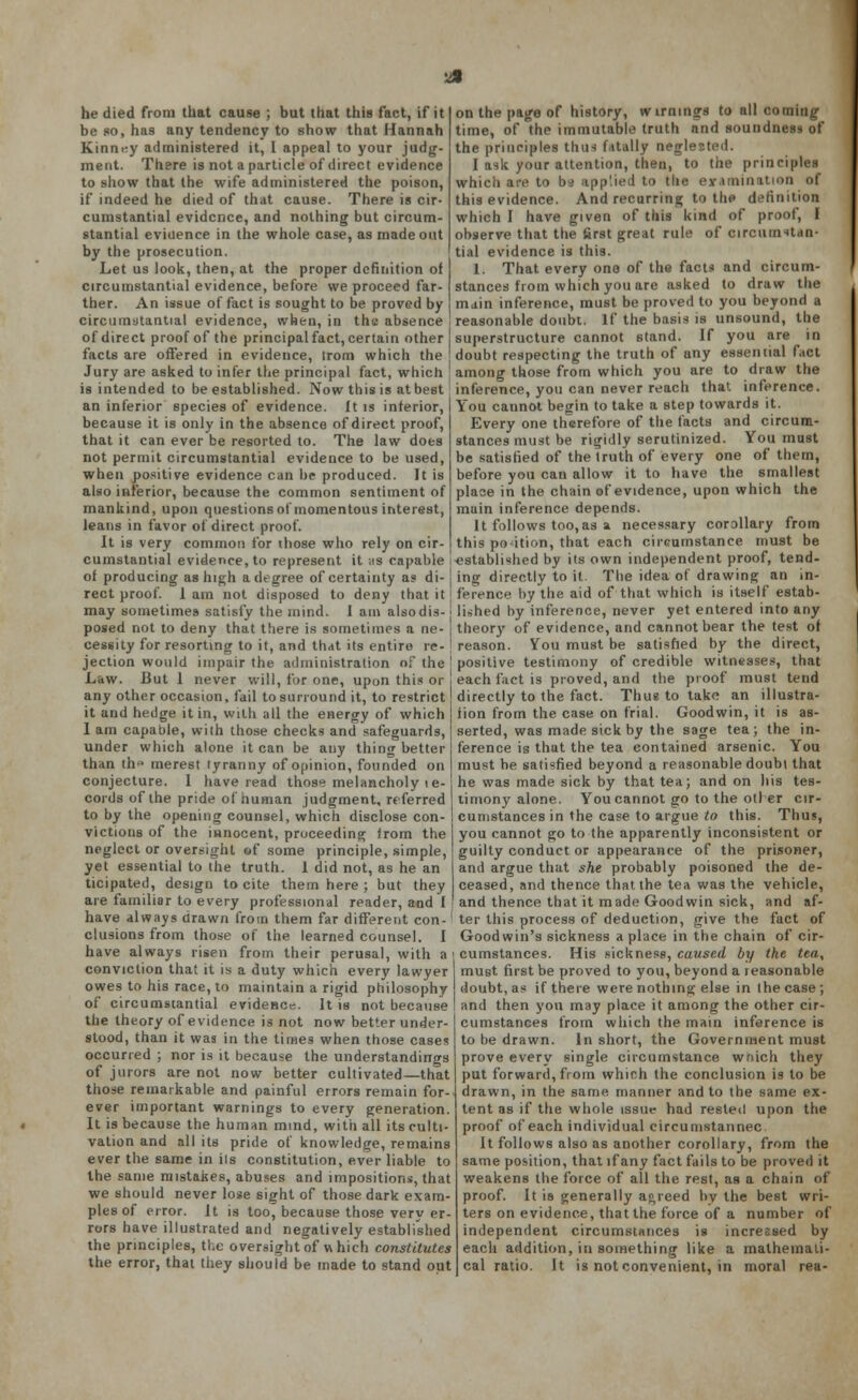 he died from that cause ; but that this fact, if it be so, haa any tendency to show that Hannah Kinm;y administered it, 1 appeal to your judg- ment. There is not a particle of direct evidence to show that the wife administered the poison, if indeed he died of that cause. There is cir- cumstantial evidence, and nothing but circum- stantial eviuence in the whole case, as made out by the prosecution. Let us look, then, at the proper definition of circumstantial evidence, before we proceed far- ther. An issue of fact is sought to be proved by circumstantial evidence, when, in the absence of direct proof of the principal fact, certain other facts are offered in evidence, trom which the Jury are asked to infer the principal fact, which is intended to be established. Now this is at best an inferior species of evidence, ft is inferior, because it is only in the absence of direct proof, that it can ever be resorted to. The law does not permit circumstantial evidence to be used, when positive evidence can he produced. It is also inferior, because the common sentiment of mankind, upon questionsof momentous interest, leans in favor of direct proof. It is very common for those who rely on cir- cumstantial evidence, to represent it its capable of producing as high a degree of certainty as di- rect proof, i ain not disposed to deny that it may sometimes satisfy the mind. I am also dis- posed not to deny that there is sometimes a ne- cessity for resorting to it, and that its entire re- jection would impair the administration of the Law. But 1 never will, for one, upon this or any other occasion, fail to surround it, to restrict it and hedge it in, with all the energy of which 1 am capable, with those checks and safeguards, under which alone it can be any thing better than th° merest tyranny of opinion, founded on conjecture. I have read those melancholy te- cords of the pride of human judgment, referred to by the opening counsel, which disclose con- victions of the innocent, proceeding from the neglect or oversight of some principle, simple, yet essential to the truth. 1 did not, as he an ticipated, design to cite them here ; but they are familiar to every professional reader, and I have always drawn from them far different con-' elusions from those of the learned counsel. I have always risen from their perusal, with a conviction that it is a duty which every lawyer owes to his race, to maintain a rigid philosophy of circumstantial evidence. It is not because the theory of evidence is not now better under- stood, than it was in the times when those cases occurred ; nor is it because the understandings of jurors are not now better cultivated—that those remarkable and painful errors remain for- ever important warnings to every generation. It is because the human mind, with all its culti- vation and all its pride of knowledge, remains ever the same in ils constitution, ever liable to the same mistakes, abuses and impositions, that we should never lose sight of those dark exam- ples of error. It is too, because those very er- rors have illustrated and negatively established the principles, the oversight of which constitutes the error, that they should be made to stand out on the page of history, wirmngs to all coming time, of the immutable truth nnd soundness of the principles thus fatally neglested. I ask your attention, then, to the principles which are to bd app'.ied to the examination of this evidence. And recurring to the definition which I have given of this kind of proof, I observe that the first great rule of circumstan- tial evidence is this. 1. That every one of the fact* and circum- stances from which you are asked to draw the main inference, must be proved to you beyond a reasonable doubt. If the basis is unsound, the superstructure cannot stand. If you are in doubt respecting the truth of any essential fact among those from which you are to draw the inference, you can never reach that inference. You cannot begin to take a step towards it. Every one therefore of the facts and circum- stances must be rigidly scrutinized. You must be satisfied of the truth of every one of them, before you can allow it to have the smallest place in the chain of evidence, upon which the main inference depends. It follows too,as a necessary corollary from this portion, that each circumstance must be -established by its own independent proof, tend- ing directly to it. The idea of drawing an in- ference by the aid of that which is itself estab- lished by inference, never yet entered into any theory of evidence, and cannot bear the test of reason. You must be satisfied by the direct, positive testimony of credible witnesses, that each fact is proved, and the proof must tend directly to the fact. Thus to take an illustra- iion from the case on trial. Goodwin, it is as- serted, was made sick by the sage tea; the in- ference is that the tea contained arsenic. You must be satisfied beyond a reasonable doubt that he was made sick by that tea; and on his tes- timony alone. You cannot go to the oil er cir- cumstances in the case to argue to this. Thus, you cannot go to the apparently inconsistent or guilty conduct or appearance of the prisoner, and argue that she probably poisoned the de- ceased, and thence that the tea was the vehicle, and thence that it made Goodwin sick, and af- ter this process of deduction, give the fact of Goodwin's sickness a place in the chain of cir- cumstances. His sickness, caused by the tea, must first be proved to you, beyond a reasonable doubt, as if there were nothing else in (he case; and then you may place it among the other cir- cumstances from which the main inference is to be drawn. In short, the Government must prove every single circumstance wriich they put forward, from which the conclusion is to be drawn, in the same manner and to the same ex- tent as if the whole issur had rested upon the proof of each individual circumstannec It follows also as another corollary, from the same position, that if any fact fails to be proved it weakens the force of all the rest, as a chain of proof. It is generally agreed by the best wri- ters on evidence, that the force of a number of independent circumstances is incressed by each addition, in something like a mathemati- cal ratio. It is not convenient, in moral rea-