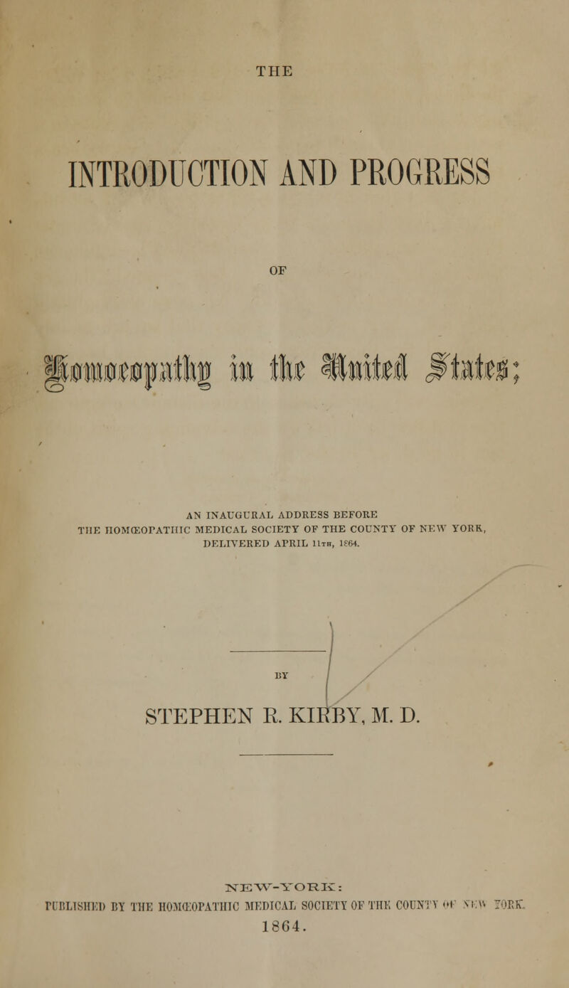 THE INTRODUCTION AND PROGRESS OF AN INAUGURAL ADDRESS BEFORE THE JIOMCEOPATIIIC MEDICAL SOCIETY OF THE COUNTY OF NEW YORK, DELIVERED APRIL 11th, lf64. STEPHEN R. KIR BY, M. D. NE W-YORK: PUDLT8HID BY THE HOMEOPATHIC MEDICAL SOCIETY OF THE COUNTY OF Ni-n ORR. 1864.