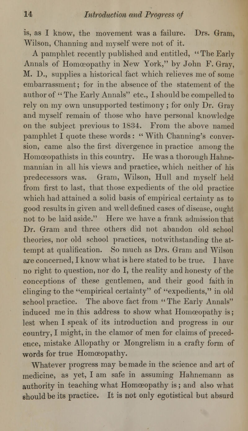 is, as I know, the movement was a failure. Drs. Gram, Wilson, Channing and myself were not of it. A pamphlet recently published and entitled, The Early Annals of Homoeopathy in New York, by John F. Gray, M. D., supplies a historical fact which relieves me of some embarrassment; for in the absence of the statement of the author of  The Early Annals etc., I should be compelled to rely on my own unsupported testimony; for only Dr. Gray and myself remain of those who have personal knowledge on the subject previous to 1834. From the above named pamphlet I quote these words:  With Channing's conver- sion, came also the first divergence in practice among the Homceopathists in this country. He was a thorough Hahne- mannian in all his views and practice, which neither of his predecessors was. Gram, Wilson, Hull and myself held from first to last, that those expedients of the old practice which had attained a solid basis of empirical certainty as to good results in given and well defined cases of disease, ought not to be laid aside. Here we have a frank admission that Dr. Gram and three others did not abandon old school theories, nor old school practices, notwithstanding the at- tempt at qualification. So much as Drs. Gram and Wilson are concerned, I know what is here stated to be true. I have no right to question, nor do I, the reality and honesty of the conceptions of these gentlemen, and their good faith in clinging to the empirical certainty of expedients, in old school practice. The above fact from The Early Annals induced me in this address to show what Homoeopathy is; lest when I speak of its introduction and progress in our country, I might, in the clamor of men for claims of preced- ence, mistake Allopathy or Mongrelism in a crafty form of words for true Homoeopathy. Whatever progress may be made in the science and art of medicine, as yet, I am safe in assuming Hahnemann as authority in teaching what Homoeopathy is; and also what should be its practice. It is not only egotistical but absurd