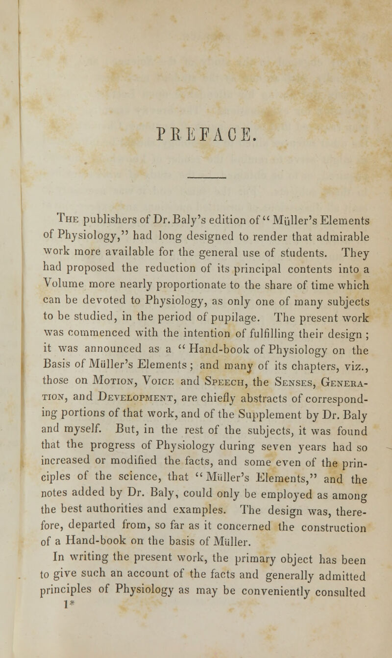 PREFACE. The publishers of Dr. Baly's edition of  Mailer's Elements of Physiology, had long designed to render that admirable work more available for the general use of students. They had proposed the reduction of its principal contents into a Volume more nearly proportionate to the share of time which can be devoted to Physiology, as only one of many subjects to be studied, in the period of pupilage. The present work was commenced with the intention of fulfilling their design ; it was announced as a  Hand-book of Physiology on the Basis of Muller's Elements; and many of its chapters, viz., those on Motion, Voice and Speech, the Senses, Genera- tion, and Development, are chiefly abstracts of correspond- ing- portions of that work, and of the Supplement by Dr. Baly and myself. But, in the rest of the subjects, it was found that the progress of Physiology during seven years had so increased or modified the facts, and some even of the prin- ciples of the science, that Midler's Elements, and the notes added by Dr. Baly, could only be employed as among the best authorities and examples. The design was, there- fore, departed from, so far as it concerned the construction of a Hand-book on the basis of Midler. In writing the present work, the primary object has been to give such an account of the facts and generally admitted principles of Physiology as may be conveniently consulted 1*