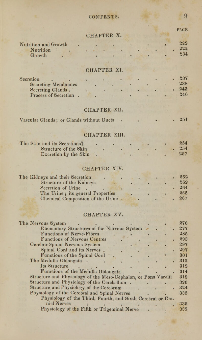 CHAPTER X. Nutrition and Growth . • Nutrition ....... 222 Growth . 234 CHAPTER XI. Secretion ...••• • 23? Secreting Membranes . 238 Secreting Glands . . . . • • .243 Process of Secretion ..•••• 246 CHAPTER XH. Vascular Glands; or Glands without Ducts .... 251 CHAPTER XIII. The Skin and its Secretionsl ..... 254 Structure of the Skin ..... 254 Excretion by the Skin . ... 257 CHAPTER XIV. The Kidneys and their Secretion ..... 262 Structure of the Kidneys .... 262 Secretion of Urine .... • 264 The Urine; its general Properties . . . 265 Chemical Composition of the Urine .... 267 CHAPTER XV. The Nervous System ... ... 276 Elementary Structures of the Nervous System • . . 277 Functions of Nerve-Fibres .... 285 Functions of Nervous Centres .... 293 Cerebro-Spinal Nervous System .... 297 Spinal Cord and its Nerves ... . 297 Functions of the Spinal Cord . 301 The Medulla Oblongata ...... 312 Its Structure . . . . . 312 Functions of the Medulla Oblongata . . . 314 Structure and Physiology of the Meso-Cephalon, or Pons Varolii 318 Structure and Physiology of the Cerebellum . . . 320 Structure and Physiology of the Cerebrum . . . 324 Physiology of the Cerebral and Spinal Nerves . . 335 Physiology of the Third, Fourth, and Sixth Cerebral or Cra- nial Nerves ...... 335 Physiology of the Fifth or Trigeminal Nerve . 339