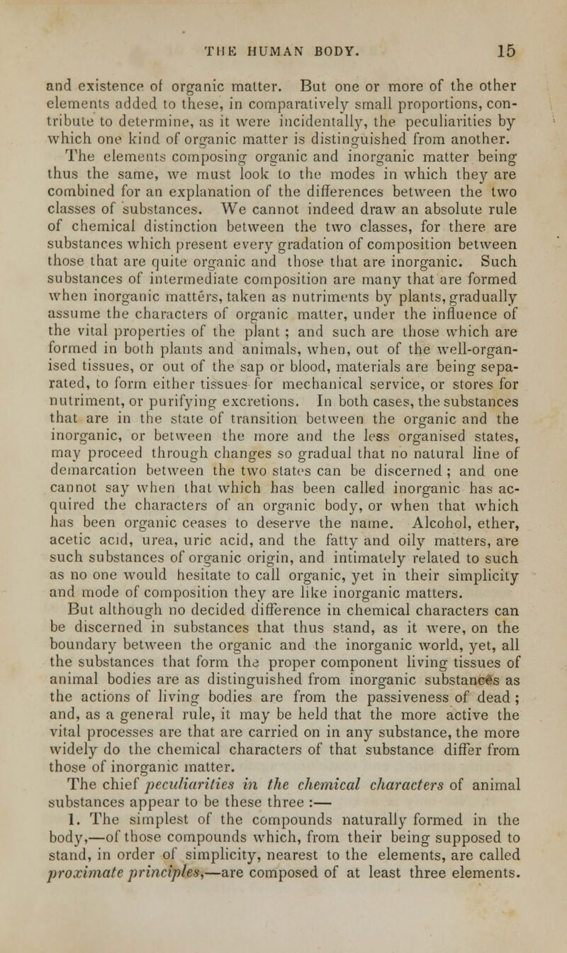 and existence of organic matter. But one or more of the other elements added to these, in comparatively small proportions, con- tribute to determine, as it were incidentally, the peculiarities by which one kind of organic matter is distinguished from another. The elements composing organic and inorganic matter being thus the same, we must look to the modes in which the}' are combined for an explanation of the differences between the two classes of substances. We cannot indeed draw an absolute rule of chemical distinction between the two classes, for there, are substances which present every gradation of composition between those that are quite organic and those tbat are inorganic. Such substances of intermediate composition are many that are formed when inorganic matters, taken as nutriments by plants, gradually assume the characters of organic matter, under the influence of the vital properties of the plant ; and such are those which are formed in both plants and animals, when, out of the well-organ- ised tissues, or out of the sap or blood, materials are being sepa- rated, to form either tissues for mechanical service, or stores for nutriment, or purifying excretions. In both cases, the substances that are in the state of transition between the organic and the inorganic, or between the more and the less organised states, may proceed through changes so gradual that no natural line of demarcation between the two slates can be discerned ; and one cannot say when that which has been called inorganic has ac- quired the characters of an organic body, or when that which has been organic ceases to deserve the name. Alcohol, ether, acetic acid, urea, uric acid, and the fatty and oily matters, are such substances of organic origin, and intimately related to such as no one would hesitate to call organic, yet in their simplicity and mode of composition they are like inorganic matters. But although no decided difference in chemical characters can be discerned in substances that thus stand, as it were, on the boundary between the organic and the inorganic world, yet, all the substances that form the proper component living tissues of animal bodies are as distinguished from inorganic substances as the actions of living bodies are from the passiveness of dead; and, as a general rule, it may be held that the more active the vital processes are that are carried on in any substance, the more widely do the chemical characters of that substance differ from those of inorganic matter. The chief peculiarities in the chemical characters of animal substances appear to be these three :— 1. The simplest of the compounds naturally formed in the body,—of those compounds which, from their being supposed to stand, in order of simplicity, nearest to the elements, are called proximate principles,—are composed of at least three elements.