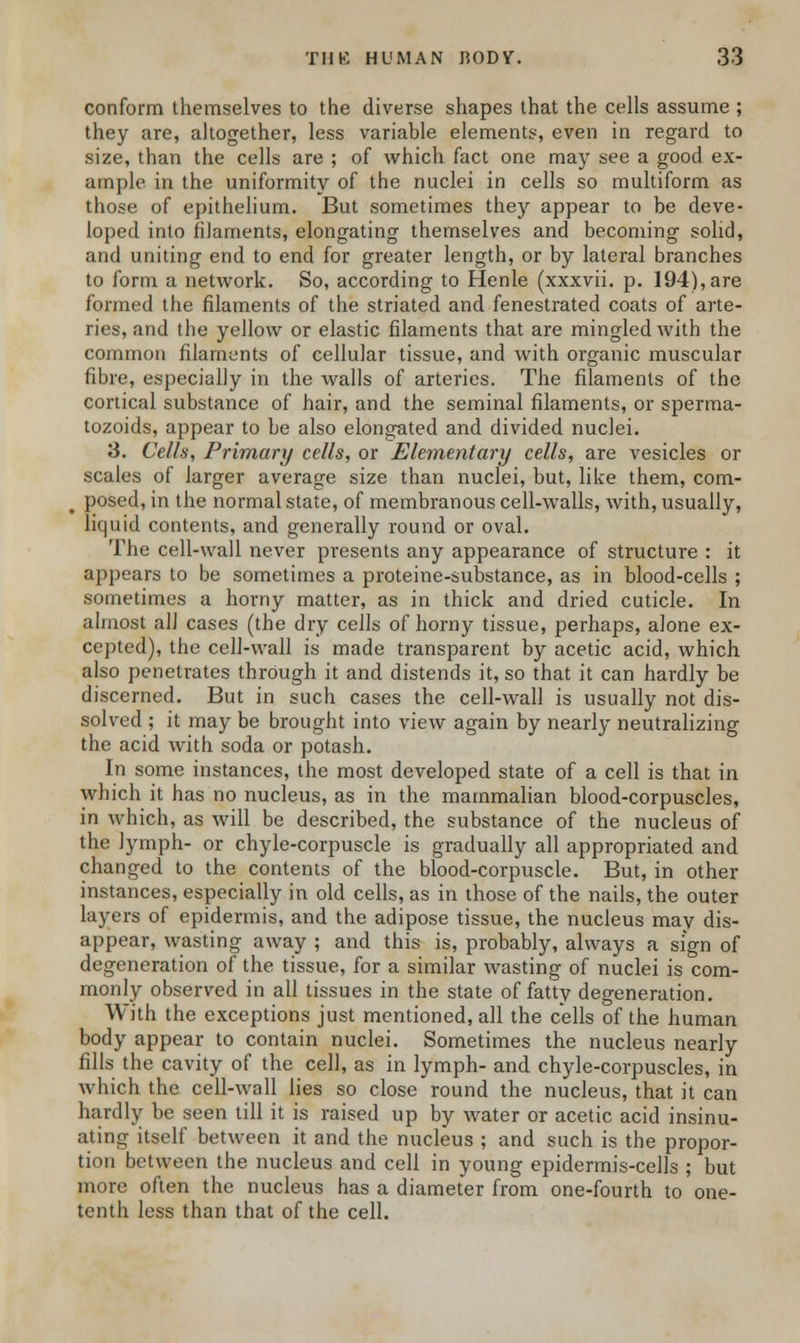 conform themselves to the diverse shapes that the cells assume ; they are, altogether, less variable elements, even in regard to size, than the cells are ; of which fact one may see a good ex- ample in the uniformity of the nuclei in cells so multiform as those of epithelium. But sometimes they appear to be deve- loped into filaments, elongating themselves and becoming solid, and uniting end to end for greater length, or by lateral branches to form a network. So, according to Henle (xxxvii. p. 194),are formed the filaments of the striated and fenestrated coats of arte- ries, and the yellow or elastic filaments that are mingled with the common filaments of cellular tissue, and with organic muscular fibre, especially in the walls of arteries. The filaments of the cortical substance of hair, and the seminal filaments, or sperma- tozoids, appear to be also elongated and divided nuclei. 3. Cells, Primary cells, or Elementary cells, are vesicles or scales of larger average size than nuclei, but, like them, com- > posed, in the normal state, of membranous cell-walls, with, usually, liquid contents, and generally round or oval. The cell-wall never presents any appearance of structure : it appears to be sometimes a proteine-substance, as in blood-cells ; sometimes a horny matter, as in thick and dried cuticle. In almost all cases (the dry cells of horny tissue, perhaps, alone ex- cepted), the cell-wall is made transparent by acetic acid, which also penetrates through it and distends it, so that it can hardly be discerned. But in such cases the cell-wall is usually not dis- solved ; it may be brought into view again by nearly neutralizing the acid with soda or potash. In some instances, the most developed state of a cell is that in which it has no nucleus, as in the mammalian blood-corpuscles, in Avhich, as will be described, the substance of the nucleus of the lymph- or chyle-corpuscle is gradually all appropriated and changed to the contents of the blood-corpuscle. But, in other instances, especially in old cells, as in those of the nails, the outer layers of epidermis, and the adipose tissue, the nucleus may dis- appear, wasting away ; and this is, probably, always a sign of degeneration of the tissue, for a similar wasting of nuclei is com- monly observed in all tissues in the state of fatty degeneration. With the exceptions just mentioned, all the cells of the human body appear to contain nuclei. Sometimes the nucleus nearly fills the cavity of the cell, as in lymph- and chyle-corpuscles, in which the cell-wall lies so close round the nucleus, that it can hardly be seen till it is raised up by water or acetic acid insinu- ating itself between it and the nucleus ; and such is the propor- tion between the nucleus and cell in young epidermis-cells ; but more often the nucleus has a diameter from one-fourth to one- tenth less than that of the cell.