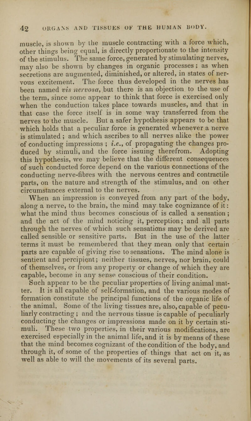 muscle, is shown by the muscle contracting with a force which, other things being equal, is directly proportionate to the intensity of the stimulus. The same force, generated by stimulating nerves, may also be shown by changes in organic processes : as when secretions are augmented, diminished, or altered, in states of ner- vous excitement. The force thus developed in the nerves has been named vis nervosa, but there is an objection to the use of the term, since some appear to think that force is exercised only when the conduction takes place towards muscles, and that in that case the force itself is in some way transferred from the nerves to the muscle. But a safer hypothesis appears to be that which holds that a peculiar force is generated whenever a nerve is stimulated ; and which ascribes to all nerves alike the power of conducting impressions ; i.e., of propagating the changes pro- duced by stimuli, and the force issuing therefrom. Adopting this hypothesis, we may believe that the different consequences of such conducted force depend on the various connections of the conducting nerve-fibres with the nervous centres and contractile parts, on the nature and strength of the stimulus, and on other circumstances external to the nerves. When an impression is conveyed from any part of the body, along a nerve, to the brain, the mind may take cognizance of it: what the mind thus becomes conscious of is called a sensation ; and the act of the mind noticing it, perception; and all parts through the nerves of which such sensations may be derived are called sensible or sensitive parts. But in the use of the latter terms it must be remembered that they mean only that certain parts are capable of giving rise to sensations. The mind alone is sentient and percipient; neither tissues, nerves, nor brain, could of themselves, or from any property or change of which they are capable, become in any sense conscious of their condition. Such appear to be the peculiar properties of living animal mat- ter. It is all capable of self-formation, and the various modes of formation constitute the principal functions of the organic life of the animal. Some of the living tissues are, also, capable of pecu- liarly contracting ; and the nervous tissue is capable of peculiarly conducting the changes or impressions made on it by certain sti- muli. These two properties, in their various modifications, are exercised especially in the animal life, and it is by means of these that the mind becomes cognizant of the condition of the body, and through it, of some of the properties of things that act on it, as well as able to will the movements of its several parts.