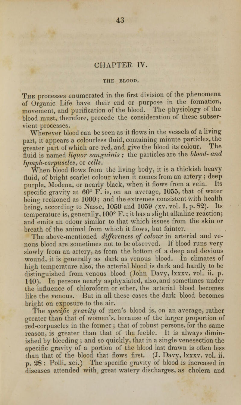 CHAPTER IV. THE BLOOD. The processes enumerated in the first division of the phenomena of Organic Life have their end or purpose in the formation, movement, and purification of the blood. The physiology of the blood must, therefore, precede the consideration of these subser- vient processes. Wherever blood can be seen as it flows in the vessels of a living part, it appears a colourless fluid, containing minute particles, the greater part of which are red, and give the blood its colour. The fluid is named liquor sanguinis ; the particles are the blood- and lymph-corpuscles, or cells. When blood flows from the living body, it is a thickish heavy fluid, of bright scarlet colour when it comes from an artery ; deep purple, Modena, or nearly black, when it flows from a vein. Its specific gravity at 60° F. is, on an average, 1055, that of water being reckoned as 1000 ; and the extremes consistent with health being, according to Nasse, 1050 and 1059 (xv. vol. l,p.82). Its temperature is, generally, 100° F.; it has a slight alkaline reaction; and emits an odour similar to that which issues from the skin or breath of the animal from which it flows, but fainter. The above-mentioned differences of colour in arterial and ve- nous blood are sometimes not to be observed. If blood runs very slowly from an artery, as from the bottom of a deep and devious wound, it is generally as dark as venous blood. In climates of high temperature also, the arterial blood is dark and hardly to be distinguished from venous blood (John Davy, lxxxv. vol. ii. p. 140). In persons nearly asphyxiated, also, and sometimes under the influence of chloroform or ether, the arterial blood becomes like the venous. But in all these cases the dark blood becomes bright on exposure to the air. The specific gravity of men's blood is, on an average, rather greater than that of women's, because of the larger proportion of red-corpuscles in the former; that of robust persons, for the same reason, is greater than that of the feeble. It is always dimin- ished by bleeding ; and so quickly, that in a single venesection the specific gravity of a portion of the blood last drawn is often less than that of the blood that flows first. (J. Davy, lxxxv. vol. ii. p. 28 : Polli, xci.) The specific gravity of blood is increased in diseases attended with great watery discharges, as cholera and