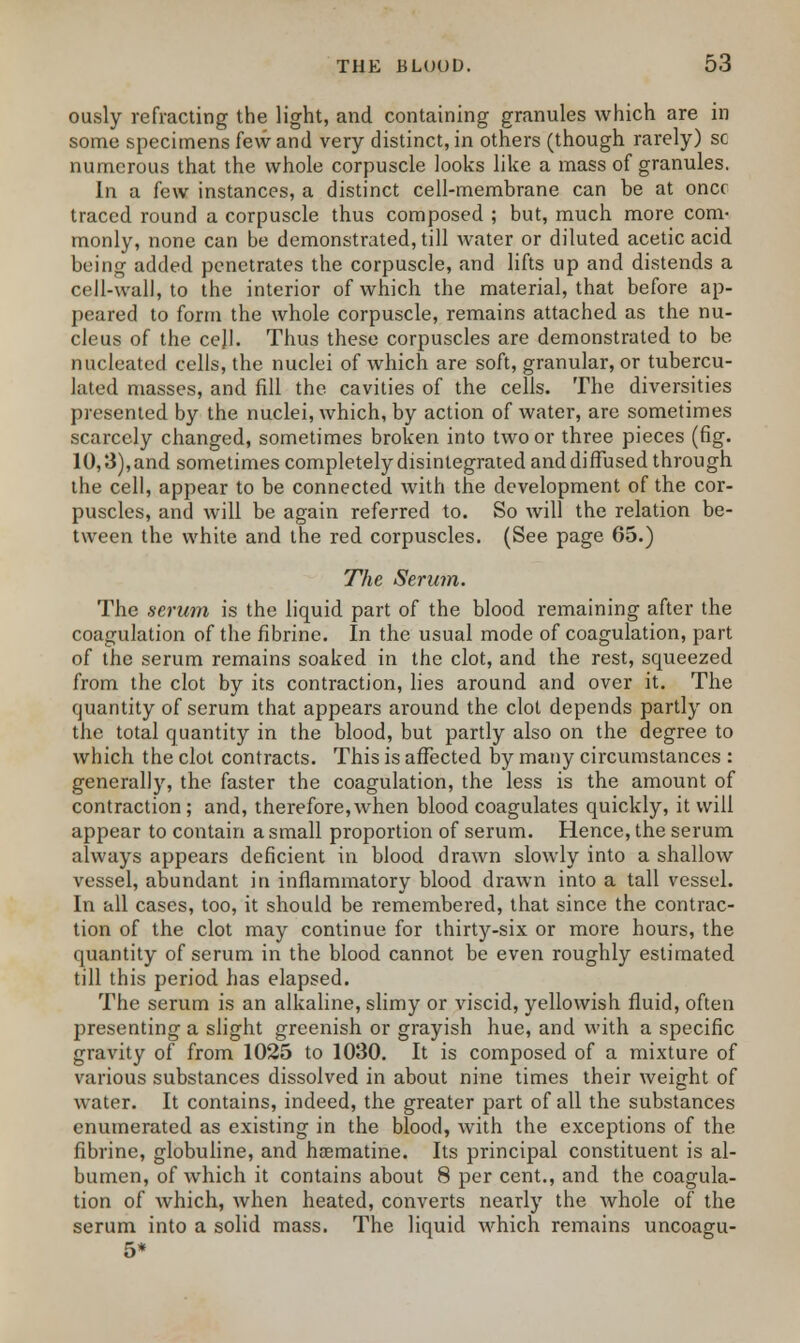 ously refracting the light, and containing granules which are in some specimens few and very distinct, in others (though rarely) sc numerous that the whole corpuscle looks like a mass of granules. In a few instances, a distinct cell-membrane can be at once traced round a corpuscle thus composed ; but, much more com* monly, none can be demonstrated, till water or diluted acetic acid being added penetrates the corpuscle, and lifts up and distends a cell-wall, to the interior of which the material, that before ap- peared to form the whole corpuscle, remains attached as the nu- cleus of the cejl. Thus these corpuscles are demonstrated to be nucleated cells, the nuclei of which are soft, granular, or tubercu- lated masses, and fill the cavities of the cells. The diversities presented by the nuclei, which, by action of water, are sometimes scarcely changed, sometimes broken into two or three pieces (fig. 10,3), and sometimes completely disintegrated and diffused through the cell, appear to be connected with the development of the cor- puscles, and will be again referred to. So will the relation be- tween the white and the red corpuscles. (See page 65.) The Serum. The serum is the liquid part of the blood remaining after the coagulation of the fibrine. In the usual mode of coagulation, part of the serum remains soaked in the clot, and the rest, squeezed from the clot by its contraction, lies around and over it. The quantity of serum that appears around the clot depends partly on the total quantity in the blood, but partly also on the degree to which the clot contracts. This is affected by many circumstances : generally, the faster the coagulation, the less is the amount of contraction ; and, therefore, when blood coagulates quickly, it will appear to contain a small proportion of serum. Hence, the serum always appears deficient in blood drawn slowly into a shallow vessel, abundant in inflammatory blood drawn into a tall vessel. In all cases, too, it should be remembered, that since the contrac- tion of the clot may continue for thirty-six or more hours, the quantity of serum in the blood cannot be even roughly estimated till this period has elapsed. The serum is an alkaline, slimy or viscid, yellowish fluid, often presenting a slight greenish or grayish hue, and with a specific gravity of from 1025 to 1030. It is composed of a mixture of various substances dissolved in about nine times their weight of water. It contains, indeed, the greater part of all the substances enumerated as existing in the blood, with the exceptions of the fibrine, globuline, and hrematine. Its principal constituent is al- bumen, of which it contains about 8 per cent., and the coagula- tion of which, when heated, converts nearly the whole of the serum into a solid mass. The liquid which remains uncoagu- 5*