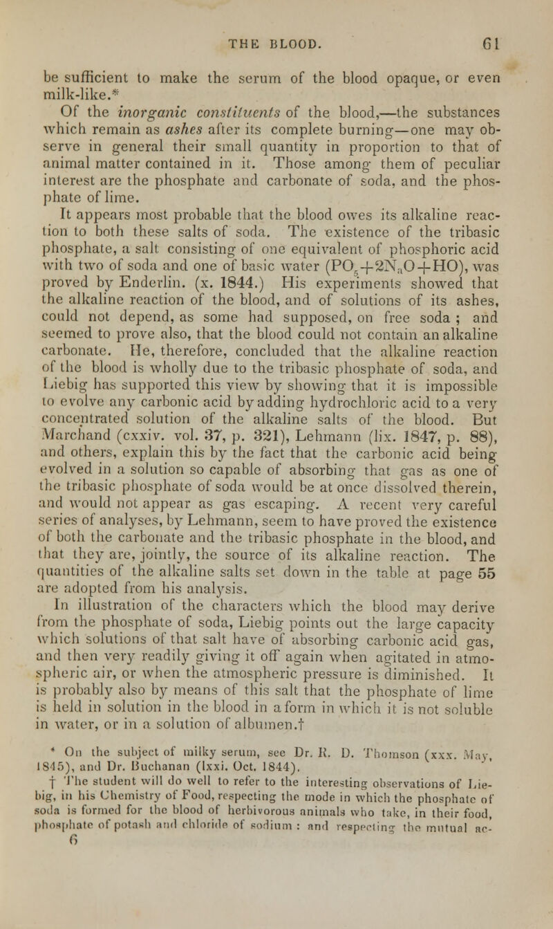 be sufficient to make the serum of the blood opaque, or even milk-like.* Of the inorganic constituents of the blood,—the substances which remain as ashes after its complete burning—one may ob- serve in general their small quantity in proportion to that of animal matter contained in it. Those among them of peculiar interest are the phosphate and carbonate of soda, and the phos- phate of lime. It appears most probable that the blood owes its alkaline reac- tion to both these salts of soda. The existence of the tribasic phosphate, a salt consisting of one equivalent of phosphoric acid with two of soda and one of basic water (PO -f 2N;iO + HO), was proved by Enderlin. (x. 1844.) His experiments showed that the alkaline reaction of the blood, and of solutions of its ashes, could not depend, as some had supposed, on free soda ; and seemed to prove also, that the blood could not contain an alkaline carbonate. He, therefore, concluded that the alkaline reaction of the blood is wholly due to the tribasic phosphate of soda, and Liebig has supported this view by showing that it is impossible to evolve any carbonic acid by adding hydrochloric acid to a very concentrated solution of the alkaline salts of the blood. But Marchand (cxxiv. vol. 37, p. 321), Lehmann (lix. 1847, p. 88), and others, explain this by the fact that the carbonic acid being evolved in a solution so capable of absorbing that gas as one of the tribasic phosphate of soda would be at once dissolved therein, and would not appear as gas escaping. A recent very careful series of analyses, by Lehmann, seem to have proved the existence of both the carbonate and the tribasic phosphate in the blood, and that they are, jointly, the source of its alkaline reaction. The quantities of the alkaline salts set down in the table at page 55 are adopted from his anabysis. In illustration of the characters which the blood may derive from the phosphate of soda, Liebig points out the large capacity which solutions of that salt have of absorbing carbonic acid gas, and then very readily giving it off again when agitated in atmo- spheric air, or when the atmospheric pressure is diminished. It is probably also by means of this salt that the phosphate of lime is held in solution in the blood in a form in which it is not soluble in water, or in a solution of albumen.t * On the subject of milky serum, see Dr. K. D. Thomson (xxx. May 1845), and Dr. Buchanan (Ixxi. Oct. 1844). f The student will do well to refer to the interesting observations of Lie- big, in his Chemistry of Food, respecting the mode in which the phosphate of soda is formed for the blood of herbivorous animals who take, in their food, phosphate of potash and chloride of sodium : and resppriin the mutual nc- fi