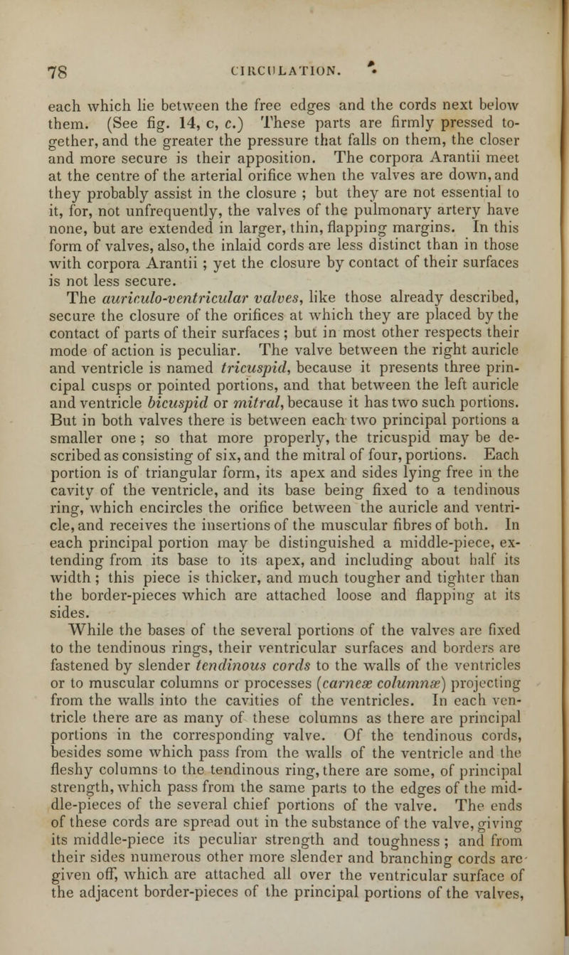 each which lie between the free edges and the cords next below them. (See fig. 14, c, c.) These parts are firmly pressed to- gether, and the greater the pressure that falls on them, the closer and more secure is their apposition. The corpora Arantii meet at the centre of the arterial orifice when the valves are down, and they probably assist in the closure ; but they are not essential to it, for, not unfrequently, the valves of the pulmonary artery have none, but are extended in larger, thin, flapping margins. In this form of valves, also, the inlaid cords are less distinct than in those with corpora Arantii ; yet the closure by contact of their surfaces is not less secure. The auriculo-ventricular valves, like those already described, secure the closure of the orifices at which they are placed by the contact of parts of their surfaces ; but in most other respects their mode of action is peculiar. The valve between the right auricle and ventricle is named tricuspid, because it presents three prin- cipal cusps or pointed portions, and that between the left auricle and ventricle bicuspid or mitral, because it has two such portions. But in both valves there is between each two principal portions a smaller one ; so that more properly, the tricuspid may be de- scribed as consisting of six, and the mitral of four, portions. Each portion is of triangular form, its apex and sides lying free in the cavity of the ventricle, and its base being fixed to a tendinous ring, which encircles the orifice between the auricle and ventri- cle, and receives the insertions of the muscular fibres of both. In each principal portion may be distinguished a middle-piece, ex- tending from its base to its apex, and including about half its width; this piece is thicker, and much tougher and tighter than the border-pieces which are attached loose and flapping at its sides. While the bases of the several portions of the valves are fixed to the tendinous rings, their ventricular surfaces and borders are fastened by slender tendinous cords to the walls of the ventricles or to muscular columns or processes (carneae columns) projecting from the walls into the cavities of the ventricles. In each ven- tricle there are as many of these columns as there are principal portions in the corresponding valve. Of the tendinous cords, besides some which pass from the walls of the ventricle and the fleshy columns to the tendinous ring, there are some, of principal strength, which pass from the same parts to the edges of the mid- dle-pieces of the several chief portions of the valve. The ends of these cords are spread out in the substance of the valve, giving its middle-piece its peculiar strength and toughness ; and from their sides numerous other more slender and branching cords are- given off, which are attached all over the ventricular surface of the adjacent border-pieces of the principal portions of the valves,