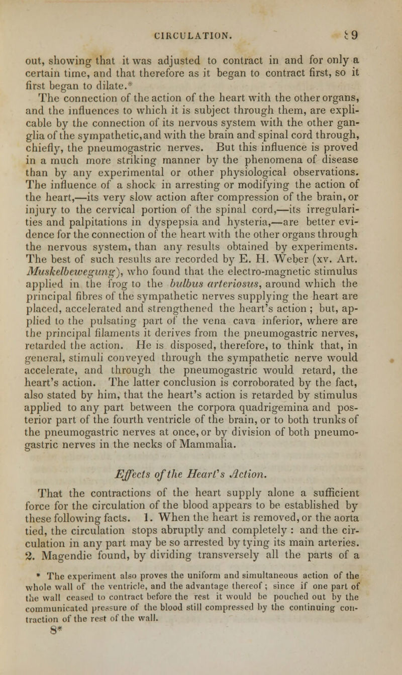 out, showing that it was adjusted to contract in and for only a certain time, and that therefore as it began to contract first, so it first began to dilate.* The connection of the action of the heart with the other organs, and the influences to which it is subject through them, are expli- cable by the connection of its nervous system with the other gan- glia of the sympathetic,and with the brain and spinal cord through, chiefly, the pneumogastric nerves. But this influence is proved in a much more striking manner by the phenomena of disease than by any experimental or other physiological observations. The influence of a shock in arresting or modifying the action of the heart,—its very slow action after compression of the brain, or injury to the cervical portion of the spinal cord,—its irregulari- ties and palpitations in dyspepsia and hysteria,—are better evi- dence for the connection of the heart with the other organs through the nervous system, than any results obtained by experiments. The best of such results are recorded by E. H. Weber (xv. Art. Muskelbewegimg), who found that the electro-magnetic stimulus applied in the frog to the bulbils arteriosus, around which the principal fibres of the sympathetic nerves supplying the heart are placed, accelerated and strengthened the heart's action ; but, ap- plied to the pulsating part of the vena cava inferior, where are the principal filaments it derives from the pneumogastric nerves, retarded the action. He is disposed, therefore, to think that, in general, stimuli conveyed through the sympathetic nerve would accelerate, and through the pneumogastric would retard, the heart's action. The latter conclusion is corroborated by the fact, also stated by him, that the heart's action is retarded by stimulus applied to any part between the corpora quadrigemina and pos- terior part of the fourth ventricle of the brain, or to both trunks of the pneumogastric nerves at once, or by division of both pneumo- gastric nerves in the necks of Mammalia. Effects of the Heart's Action. That the contractions of the heart supply alone a sufficient force for the circulation of the blood appears to be established by these following facts. 1. When the heart is removed, or the aorta tied, the circulation stops abruptly and completely : and the cir- culation in any part may be so arrested by tying its main arteries. 2. Magendie found, by dividing transversely all the parts of a * The experiment also proves the uniform and simultaneous action of the whole wall of the ventricle, and the advantage thereof; since if one part of the wall ceased to contract before the rest it would be pouched out by the communicated pressure of the blood still compressed by the continuing con- traction of the rest of the wall. 8*