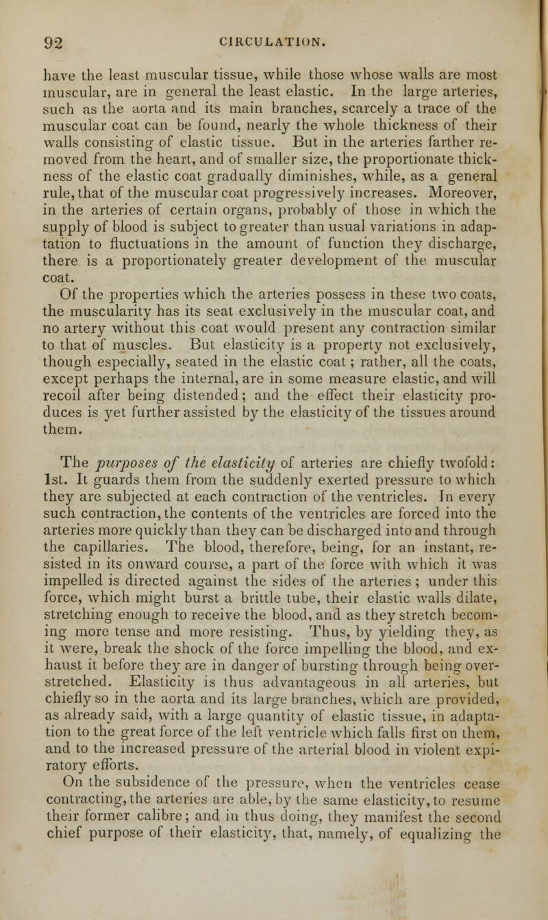 have the least muscular tissue, while those whose walls are most muscular, are in general the least elastic. In the large arteries, such as the aorta and its main branches, scarcely a trace of the muscular coat can be found, nearly the whole thickness of their walls consisting of elastic tissue. But in the arteries farther re- moved from the heart, and of smaller size, the proportionate thick- ness of the elastic coat gradually diminishes, while, as a general rule, that of the muscular coat progressively increases. Moreover, in the arteries of certain organs, probably of those in which the supply of blood is subject to greater than usual variations in adap- tation to fluctuations in the amount of function they discharge, there is a proportionately greater development of the muscular coat. Of the properties which the arteries possess in these two coats, the muscularity has its seat exclusively in the muscular coat, and no artery without this coat would present any contraction similar to that of muscles. But elasticity is a property not exclusively, though especially, seated in the elastic coat; rather, all the coats, except perhaps the internal, are in some measure elastic, and will recoil after being distended; and the effect their elasticity pro- duces is yet further assisted by the elasticity of the tissues around them. The purposes of the elasticity of arteries are chiefly twofold: 1st. It guards them from the suddenly exerted pressure to which they are subjected at each contraction of the ventricles. In every such contraction, the contents of the ventricles are forced into the arteries more quickly than they can be discharged into and through the capillaries. The blood, therefore, being, for an instant, re- sisted in its onward course, a part of the force with which it was impelled is directed against the sides of the arteries ; under this force, which might burst a brittle tube, their elastic walls dilate, stretching enough to receive the blood, and as they stretch becom- ing more tense and more resisting. Thus, by yielding they, as it were, break the shock of the force impelling the blood, and ex- haust it before they are in danger of bursting through being over- stretched. Elasticity is thus advantageous in all arteries, but chiefly so in the aorta and its large branches, which are provided, as already said, with a large quantity of elastic tissue, in adapta- tion to the great force of the left ventricle which falls first on them, and to the increased pressure of the arterial blood in violent expi- ratory efforts. On the subsidence of the pressure, when the ventricles cease contracting, the arteries are able, by the same elasticity, to resume their former calibre; and in thus doing, they manifest the second chief purpose of their elasticity, that, namely, of equalizing the