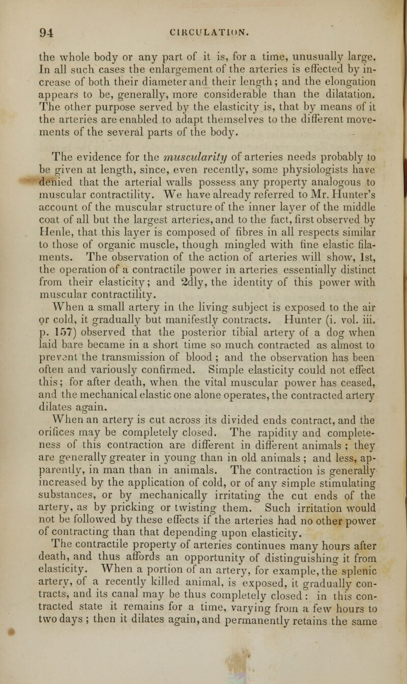 the whole body or any part of it is, for a time, unusually large. In all such cases the enlargement of the arteries is effected by in- crease of both their diameter and their length; and the elongation appears to be, generally, more considerable than the dilatation. The other purpose served by the elasticity is, that by means of it the arteries are enabled to adapt themselves to the different move- ments of the several parts of the body. The evidence for the muscularity of arteries needs probably to be given at length, since, even recently, some physiologists have denied that the arterial walls possess any property analogous to muscular contractility. We have already referred to Mr. Hunter's account of the muscular structure of the inner layer of the middle coat of all but the largest arteries, and to the fact, first observed by Henle, that this layer is composed of fibres in all respects similar to those of organic muscle, though mingled with fine elastic fila- ments. The observation of the action of arteries will show, 1st, the operation of a contractile power in arteries essentially distinct from their elasticity; and 2dly, the identity of this power with muscular contractility. When a small artery in the living subject is exposed to the air or cold, it gradually but manifestly contracts. Hunter (i. vol. hi. p. 157) observed that the posterior tibial artery of a dog when laid bare became in a short time so much contracted as almost to prevent the transmission of blood ; and the observation has been often and variously confirmed. Simple elasticity could not effect this; for after death, when the vital muscular power has ceased, and the mechanical elastic one alone operates, the contracted artery dilates again. When an artery is cut across its divided ends contract, and the orifices may be completely closed. The rapidity and complete- ness of this contraction are different in different animals ; they are generally greater in young than in old animals ; and less, ap- parently, in man than in animals. The contraction is generally increased by the application of cold, or of any simple stimulating substances, or by mechanically irritating the cut ends of the artery, as by pricking or twisting them. Such irritation would not be followed by these effects if the arteries had no other power of contracting than that depending upon elasticity. The contractile property of arteries continues many hours after death, and thus affords an opportunity of distinguishing it from elasticity. When a portion of an artery, for example, the splenic artery, of a recently killed animal, is exposed, it gradually con- tracts, and its canal may be thus completely closed: in this con- tracted state it remains for a time, varying from a k\v hours to two days ; then it dilates again, and permanently retains the same