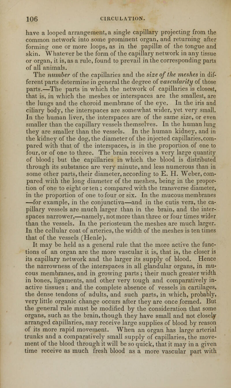 have a looped arrangement, a single capillary projecting from the common network into some prominent organ, and returning after forming one or more loops, as in the papilla? of the tongue and skin. Whatever be the form of the capillary network in any tissue or organ, it is, as a rule, found to prevail in the corresponding parts of all animals. The number of the capillaries and the size of the meshes in dif- ferent parts determine in general the degree of vascularity of those parts.—The parts in which the network of capillaries is closest, that is, in which the meshes or interspaces are the smallest, are the lungs and the choroid membrane of the eye. In the iris and ciliary body, the interspaces are somewhat wider, yet very small. In the human liver, the interspaces are of the same size, or even smaller than the capillary vessels themselves. In the human lung they are smaller than the vessels. In the human kidney, and in the kidney of the dog, the diameter of the injected capillaries,com- pared with that of the interspaces, is in the proportion of one to four, or of one to three. The brain receives a very large quantity of blood; but the capillaries in which the blood is distributed through its substance are very minute, and less numerous than in some other parts, their diameter, according to E. H. Weber, com- pared with the long diameter of the meshes, being in the propor- tion of one to eight or ten ; compared with the transverse diameter, in the proportion of one to four or six. In the mucous membranes —for example, in the conjunctiva—and in the cutis vera, the ca- pillary vessels are much larger than in the brain, and the inter- spaces narrower,—namely, not more than three or four times wider than the vessels. In the periosteum the meshes are much larger. In the cellular coat of arteries, the width of the meshes is ten times that of the vessels (Henle). It may be held as a general rule that the more active the func- tions of an organ are the more vascular it is, that is, the closer is its capillary network and the larger its supply of blood. Hence the narrowness of the interspaces in all glandular organs, in mu- cous membranes, and in growing parts ; their much greater width in bones, ligaments, and other very tough and comparatively in- active tissues ; and the complete absence of vessels in cartilages, the dense tendons of adults, and such parts, in which, probably, very little organic change occurs after they are once formed. But the general rule must be modified by the consideration that some organs, such as the brain, though they have small and not closely- arranged capillaries, may receive large supplies of blood by reason of its more rapid movement. When an organ has large arterial trunks and a comparatively small supply of capillaries, the move- ment of the blood through it will be so quick, that it may in a given time receive as much fresh blood as a more vascular part with