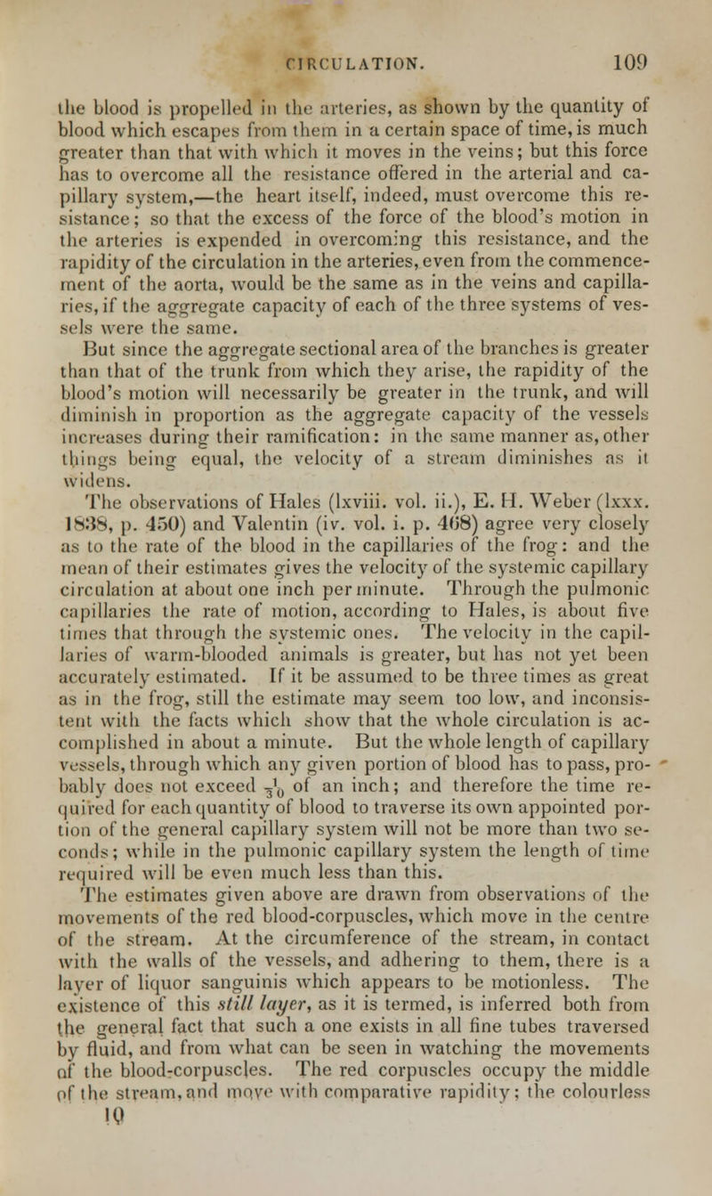 the blood is propelled In the arteries, as shown by the quantity of blood which escapes from them in a certain space of time, is much greater than that with which it moves in the veins; but this force has to overcome all the resistance offered in the arterial and ca- pillary system,—the heart itself, indeed, must overcome this re- sistance ; so that the excess of the force of the blood's motion in the arteries is expended in overcoming this resistance, and the rapidity of the circulation in the arteries, even from the commence- ment of the aorta, would be the same as in the veins and capilla- ries, if the aggregate capacity of each of the three systems of ves- sels were the same. But since the aggregate sectional area of the branches is greater than that of the trunk from which they arise, the rapidity of the blood's motion will necessarily be greater in the trunk, and will diminish in proportion as the aggregate capacity of the vessels increases during their ramification: in the same manner as,other things being equal, the velocity of a stream diminishes as ii widens. The observations of Hales (lxviii. vol. ii.), E. H. Weber (lxxx. 1*:5n, p. 450) and Valentin (iv. vol. i. p. 408) agree very closely as to the rate of the blood in the capillaries of the frog: and the mean of their estimates gives the velocity of the systemic capillary circulation at about one inch per minute. Through the pulmonic capillaries the rate of motion, according to Hales, is about five times that through the systemic ones. The velocity in the capil- laries of warm-blooded animals is greater, but has not yet been accurately estimated. If it be assumed to be three times as great as in the frog, still the estimate may seem too low, and inconsis- tent with the facts which show that the whole circulation is ac- complished in about a minute. But the whole length of capillary vessels, through which any given portion of blood has to pass, pro- bably does not exceed ^ of an inch; and therefore the time re- quired for each quantity of blood to traverse its own appointed por- tion of the general capillary system will not be more than two se- conds; while in the pulmonic capillary system the length of time required will be even much less than this. The estimates given above are drawn from observations of the movements of the red blood-corpuscles, which move in the centre of the stream. At the circumference of the stream, in contact with the walls of the vessels, and adhering to them, there is a layer of liquor sanguinis which appears to be motionless. The existence of this still layer, as it is termed, is inferred both from the general fact that such a one exists in all fine tubes traversed by fluid, and from what can be seen in watching the movements of the blood-corpuscles. The red corpuscles occupy the middle p.f the stream, and move with comparative rapidity; the colourless 10