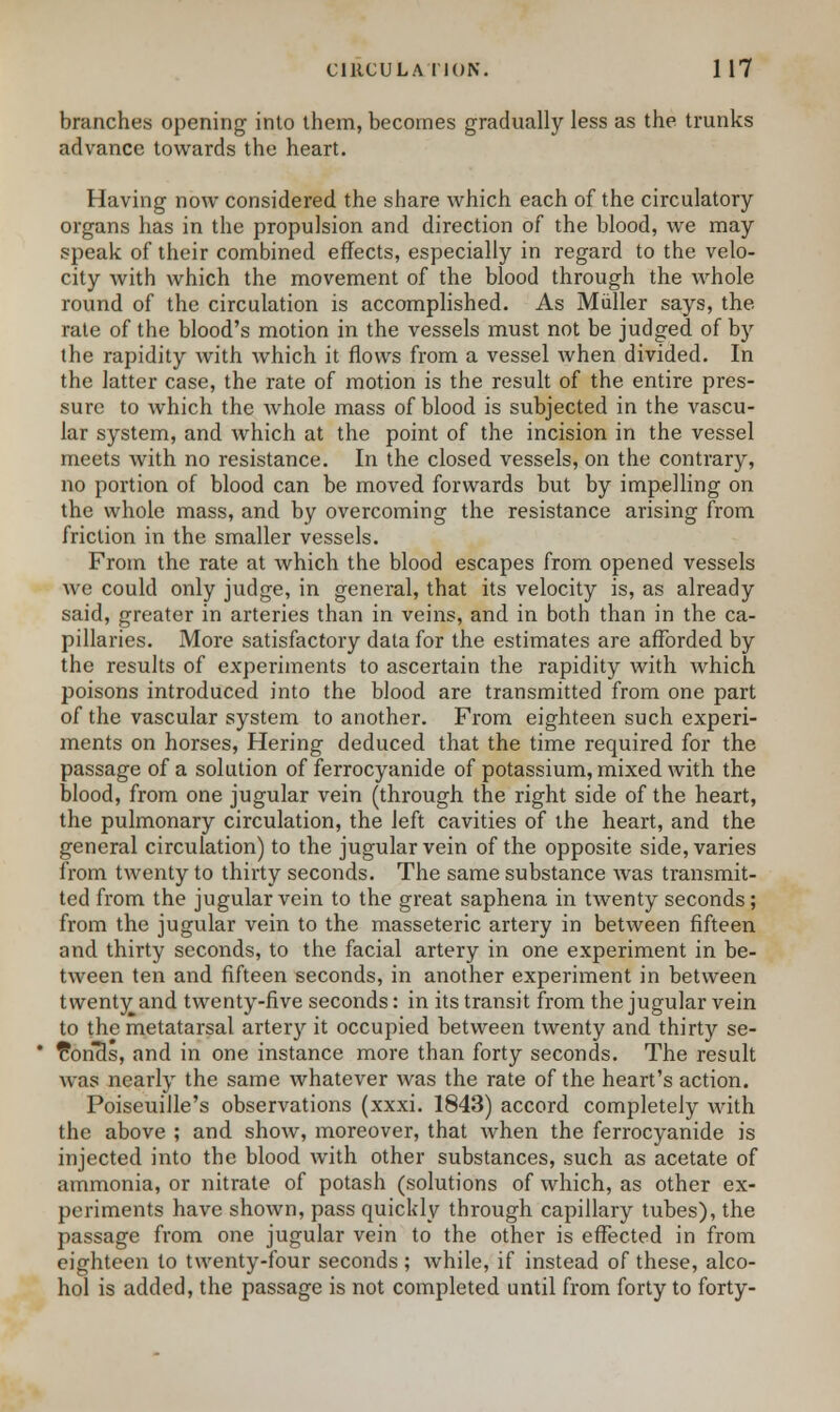 branches opening into them, becomes gradually less as the trunks advance towards the heart. Having now considered the share which each of the circulatory organs has in the propulsion and direction of the blood, we may speak of their combined effects, especially in regard to the velo- city with which the movement of the blood through the whole round of the circulation is accomplished. As Miiller says, the rate of the blood's motion in the vessels must not be judged of by the rapidity with which it flows from a vessel when divided. In the latter case, the rate of motion is the result of the entire pres- sure to which the whole mass of blood is subjected in the vascu- lar system, and which at the point of the incision in the vessel meets with no resistance. In the closed vessels, on the contrary, no portion of blood can be moved forwards but by impelling on the whole mass, and by overcoming the resistance arising from friction in the smaller vessels. From the rate at which the blood escapes from opened vessels we could only judge, in general, that its velocity is, as already said, greater in arteries than in veins, and in both than in the ca- pillaries. More satisfactory data for the estimates are afforded by the results of experiments to ascertain the rapidity with which poisons introduced into the blood are transmitted from one part of the vascular system to another. From eighteen such experi- ments on horses, Hering deduced that the time required for the passage of a solution of ferrocyanide of potassium, mixed with the blood, from one jugular vein (through the right side of the heart, the pulmonary circulation, the left cavities of the heart, and the general circulation) to the jugular vein of the opposite side, varies from tAventy to thirty seconds. The same substance was transmit- ted from the jugular vein to the great saphena in twenty seconds; from the jugular vein to the masseteric artery in between fifteen and thirty seconds, to the facial artery in one experiment in be- tween ten and fifteen seconds, in another experiment in between twenty^and twenty-five seconds: in its transit from the jugular vein to the metatarsal artery it occupied between twenty and thirty se- £oncls, and in one instance more than forty seconds. The result was nearly the same whatever was the rate of the heart's action. Poiseuille's observations (xxxi. 1843) accord completely with the above ; and show, moreover, that when the ferrocyanide is injected into the blood Avith other substances, such as acetate of ammonia, or nitrate of potash (solutions of which, as other ex- periments have shown, pass quickly through capillary tubes), the passage from one jugular vein to the other is effected in from eighteen to twenty-four seconds ; while, if instead of these, alco- hol is added, the passage is not completed until from forty to forty-