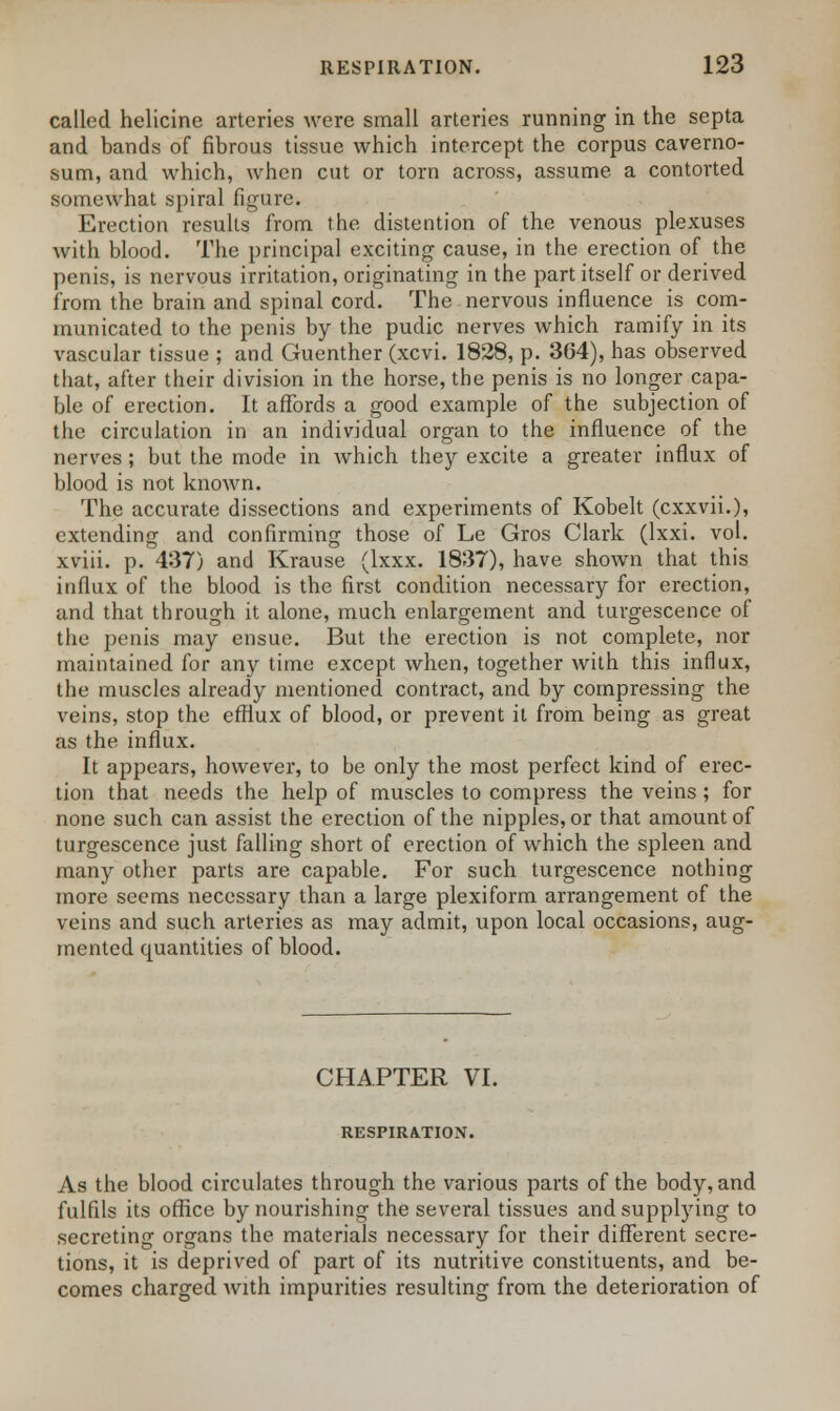 called helicine arteries were small arteries running in the septa and bands of fibrous tissue which intercept the corpus caverno- sum, and which, when cut or torn across, assume a contorted somewhat spiral figure. Erection results from the distention of the venous plexuses with blood. The principal exciting cause, in the erection of the penis, is nervous irritation, originating in the part itself or derived from the brain and spinal cord. The nervous influence is com- municated to the penis by the pudic nerves which ramify in its vascular tissue ; and Guenther (xcvi. 1828, p. 364), has observed that, after their division in the horse, the penis is no longer capa- ble of erection. It affords a good example of the subjection of the circulation in an individual organ to the influence of the nerves; but the mode in which they excite a greater influx of blood is not known. The accurate dissections and experiments of Kobelt (cxxvii.), extending and confirming those of Le Gros Clark (lxxi. vol. xviii. p. 437) and Krause (lxxx. 1837), have shown that this influx of the blood is the first condition necessary for erection, and that through it alone, much enlargement and turgescence of the penis may ensue. But the erection is not complete, nor maintained for any time except when, together with this influx, the muscles already mentioned contract, and by compressing the veins, stop the efflux of blood, or prevent it from being as great as the influx. It appears, however, to be only the most perfect kind of erec- tion that needs the help of muscles to compress the veins ; for none such can assist the erection of the nipples, or that amount of turgescence just falling short of erection of which the spleen and many other parts are capable. For such turgescence nothing more seems necessary than a large plexiform arrangement of the veins and such arteries as may admit, upon local occasions, aug- mented quantities of blood. CHAPTER VI. RESPIRATION. As the blood circulates through the various parts of the body, and fulfils its office by nourishing the several tissues and supplying to secreting organs the materials necessary for their different secre- tions, it is deprived of part of its nutritive constituents, and be- comes charged Avith impurities resulting from the deterioration of