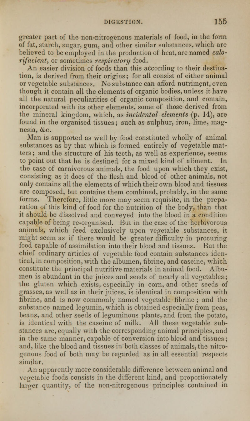 greater part of the non-nitrogenous materials of food, in the form of fat, starch, sugar, gum, and other similar substances, which are believed to be employed in the production of heat, are named calo- rifacient, or sometimes respiratory food. An easier division of foods than this according to their destina- tion, is derived from their origins; for all consist of either animal or vegetable substances. No substance can afford nutriment, even though it contain all the elements of organic bodies, unless it have all the natural peculiarities of organic composition, and contain, incorporated with its other elements, some of those derived from the mineral kingdom, which, as incidental elements (p. 14), are found in the organised tissues; such as sulphur, iron, lime, mag- nesia, &c. Man is supported as well by food constituted wholly of animal substances as by that which is formed entirely of vegetable mat- ters; and the structure of his teeth, as well as experience, seems to point out that he is destined for a mixed kind of aliment. In the case of carnivorous animals, the food upon which they exist, consisting as it does of the flesh and blood of other animals, not only contains all the elements of which their own blood and tissues are composed, but contains them combined, probably, in the same forms. Therefore, little more may seem requisite, in the prepa- ration of this kind of food for the nutrition of the body, than that it should be dissolved and conveyed into the blood in a condition capable of being re-organised. But in the case of the herbivorous animals, which feed exclusively upon vegetable substances, it might seem as if there would be greater difficulty in procuring food capable of assimilation into their blood and tissues. But the chief ordinary articles of vegetable food contain substances iden- tical, in composition, with the albumen, fibrine, and caseine, which constitute the principal nutritive materials in animal food. Albu- men is abundant in the juices and seeds of nearly all vegetables; the gluten which exists, especially in corn, and other seeds of grasses, as well as in their juices, is identical in composition with fibrine, and is now commonly named vegetable fibrine ; and the substance named legumin, which is obtained especially from peas, beans, and other seeds of leguminous plants, and from the potato, is identical with the caseine of milk. All these vegetable sub- stances are, equally with the corresponding animal principles, and in the same manner, capable of conversion into blood and tissues; and, like the blood and tissues in both classes of animals, the nitro- genous food of both may be regarded as in all essential respects similar. An apparently more considerable difference between animal and vegetable foods consists in the different kind, and proportionately larger quantity, of the non-nitrogenous principles contained in