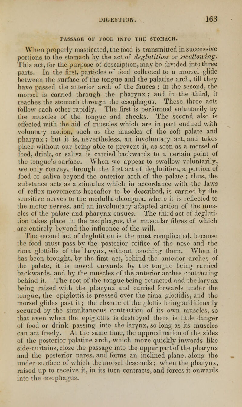 PASSAGE OF FOOD INTO THE STOMACH. When properly masticated, the food is transmitted in successive portions to the stomach by the act of deglutition or swallowing. This act, for the purpose of description, may be divided into three parts. In the first, particles of food collected to a morsel glide between the surface of the tongue and the palatine arch, till they have passed the anterior arch of the fauces ; in the second, the morsel is carried through the pharynx ; and in the third, it reaches the stomach through the oesophagus. These three acts follow each other rapidly. The first is performed voluntarily by the muscles of the tongue and cheeks. The second also is effected with the aid of muscles which are in part endued with voluntary motion, such as the muscles of the soft palate and pharynx ; but it is, nevertheless, an involuntary act, and takes place without our being able to prevent it, as soon as a morsel of food, drink, or saliva is carried backwards to a certain point of the tongue's surface. When we appear to swallow voluntarily, we only convey, through the first act of deglutition, a portion of food or saliva beyond the anterior arch of the palate ; thus, the substance acts as a stimulus which in accordance with the laws of reflex movements hereafter to be described, is carried by the sensitive nerves to the medulla oblongata, where it is reflected to the motor nerves, and an involuntary adapted action of the mus- cles of the palate and pharynx ensues. The third act of degluti- tion takes place in the oesophagus, the muscular fibres of which are entirely beyond the influence of the will. The second act of deglutition is the most complicated, because the food must pass by the posterior orifice of the nose and the rima glottidis of the larynx, without touching them. When it has been brought, by the first act, behind the anterior urches of the palate, it is moved onwards by the tongue being carried backwards, and by the muscles of the anterior arches contracting behind it. The root of the tongue being retracted and the larynx being raised with the pharynx and carried forwards under the tongue, the epiglottis is pressed over the rima glottidis, and the morsel glides past it ; the closure of the glottis being additionally secured by the simultaneous contraction of its own muscles, so that even when the epiglottis is destroyed there is little danger of food or drink passing into the larynx, so long as its muscles can act freely. At the same time, the approximation of the sides of the posterior palatine arch, which move quickly inwards like side-curtains, close the passage into the upper part of the pharynx and the posterior nares, and forms an inclined plane, along the under surface of which the morsel descends ; when the pharynx, raised up to receive it, in its turn contracts, and forces it onwards into the oesophagus.