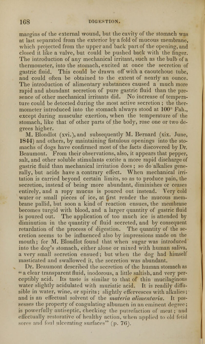 margins of the external wound, but the cavity of the stomach was at last separated from the exterior by a fold of mucous membrane, which projected from the upper and back part of the opening, and closed it like a valve, but could be pushed back with the finger. The introduction of any mechanical irritant, such as the bulb of a thermometer, into the stomach, excited at once the secretion of gastric fluid. This could be drawn off with a caoutchouc tube, and could often be obtained to the extent of nearly an ounce. The introduction of alimentary substances caused a much more rapid and abundant secretion of pure gastric fluid than the pre- sence of other mechanical irritants did. No increase of tempera- ture could be detected during the most active secretion ; the ther- mometer introduced into the stomach always stood at 100° Fah., except during muscular exertion, when the temperature of the stomach, like that of other parts of the body, rose one or two de- grees higher. M. Blondlot (xvi.), and subsequently M. Bernard (xix. June, 1844) and others, by maintaining fistulous openings into the sto- machs of dogs have confirmed most of the facts discovered by Dr. Beaumont. From their observations, also, it appears that pepper, salt, and other soluble stimulants excite a more rapid discharge of gastric fluid than mechanical irritation does ; so do alkalies gene- rally, but acids have a contrary effect. When mechanical irri- tation is carried beyond certain limits, so as to produce pain, the secretion, instead of being more abundant, diminishes or ceases entirely, and a ropy mucus is poured out instead. Very cold water or small pieces of ice, at first render the mucous mem- brane pallid, but soon a kind of reaction ensues, the membrane becomes turgid with blood, and a larger quantity of gastric fluid is poured out. The application of too much ice is attended by diminution in the quantity of fluid secreted, and by consequent retardation of the process of digestion. The quantity of the se- cretion seems to be influenced also by impressions made on the mouth; for M. Blondlot found that when sugar was introduced into the dog's stomach, either alone or mixed with human saliva, a very small secretion ensued; but when the dog had himself masticated and swallowed it, the secretion was abundant. Dr. Beaumont described the secretion of the human stomach as a clear transparent fluid, inodorous, a little saltish, and very per- ceptibly acid. Its taste is similar to that of thin mucilaginous water slightly acidulated with muriatic acid. It is readily diffu- sible in water, wine, or spirits; slightly effervesces with alkalies; and is an effectual solvent of the materia alimentaria. It pos- sesses the property of coagulating albumen in an eminent degree ; is powerfully antiseptic, checking the putrefaction of moat; and effectually restorative of healthy action, when applied to old fetid sores and foul ulcerating surfaces (p. 70).