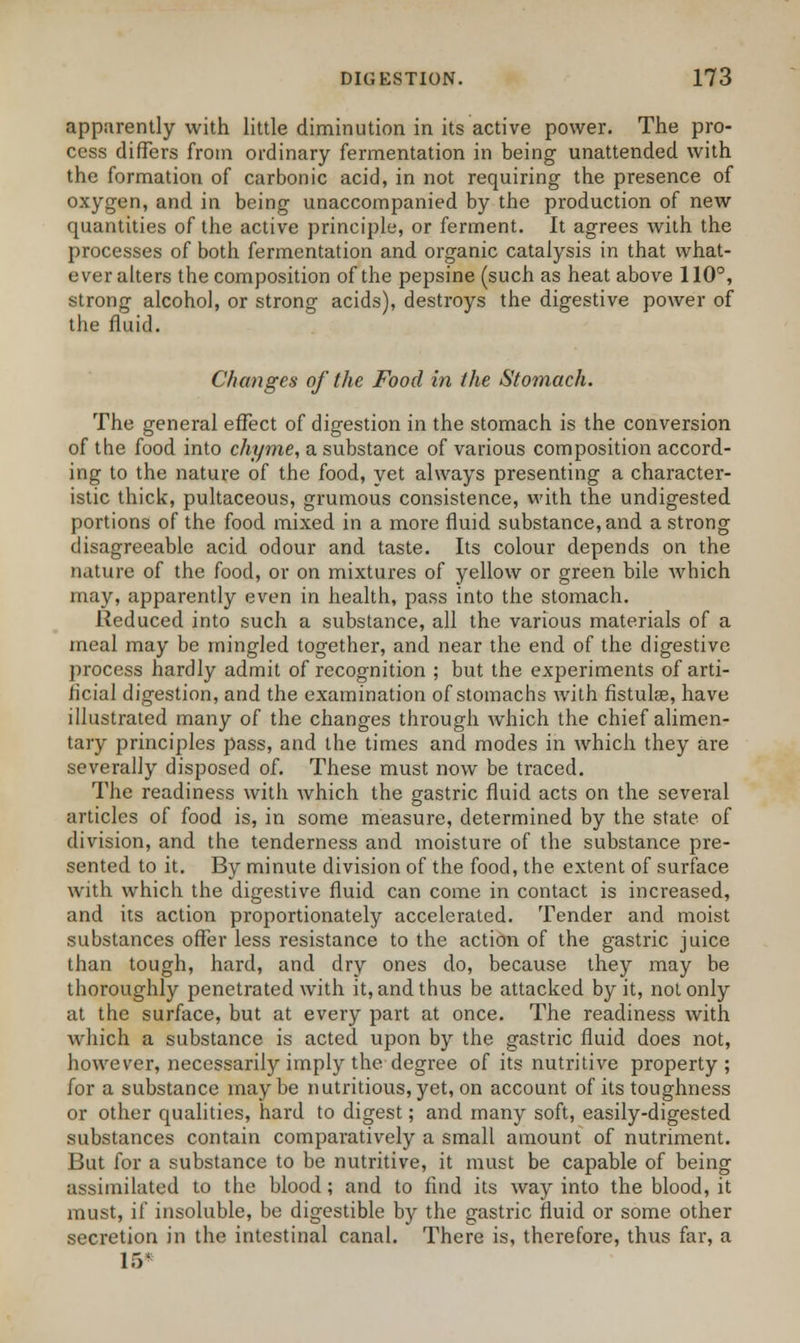 apparently with little diminution in its active power. The pro- cess differs from ordinary fermentation in being unattended with the formation of carbonic acid, in not requiring the presence of oxygen, and in being unaccompanied by the production of new quantities of the active principle, or ferment. It agrees with the processes of both fermentation and organic catalysis in that what- ever alters the composition of the pepsine (such as heat above 110°, strong alcohol, or strong acids), destroys the digestive power of the fluid. Changes of the Food in the Stomach. The general effect of digestion in the stomach is the conversion of the food into chyme, a substance of various composition accord- ing to the nature of the food, yet always presenting a character- istic thick, pultaceous, grumous consistence, with the undigested portions of the food mixed in a more fluid substance, and a strong disagreeable acid odour and taste. Its colour depends on the nature of the food, or on mixtures of yellow or green bile which may, apparently even in health, pass into the stomach. Reduced into such a substance, all the various materials of a meal may be mingled together, and near the end of the digestive process hardly admit of recognition ; but the experiments of arti- ficial digestion, and the examination of stomachs with fistula?, have illustrated many of the changes through which the chief alimen- tary principles pass, and the times and modes in which they are severally disposed of. These must now be traced. The readiness with which the gastric fluid acts on the several articles of food is, in some measure, determined by the state of division, and the tenderness and moisture of the substance pre- sented to it. By minute division of the food, the extent of surface with which the digestive fluid can come in contact is increased, and its action proportionately accelerated. Tender and moist substances offer less resistance to the action of the gastric juice than tough, hard, and dry ones do, because they may be thoroughly penetrated with it, and thus be attacked by it, not only at the surface, but at every part at once. The readiness with which a substance is acted upon by the gastric fluid does not, however, necessarily imply the degree of its nutritive property; for a substance maybe nutritious, yet, on account of its toughness or other qualities, hard to digest; and many soft, easily-digested substances contain comparatively a small amount of nutriment. But for a substance to be nutritive, it must be capable of being assimilated to the blood; and to find its way into the blood, it must, if insoluble, be digestible by the gastric fluid or some other secretion in the intestinal canal. There is, therefore, thus far, a l.V