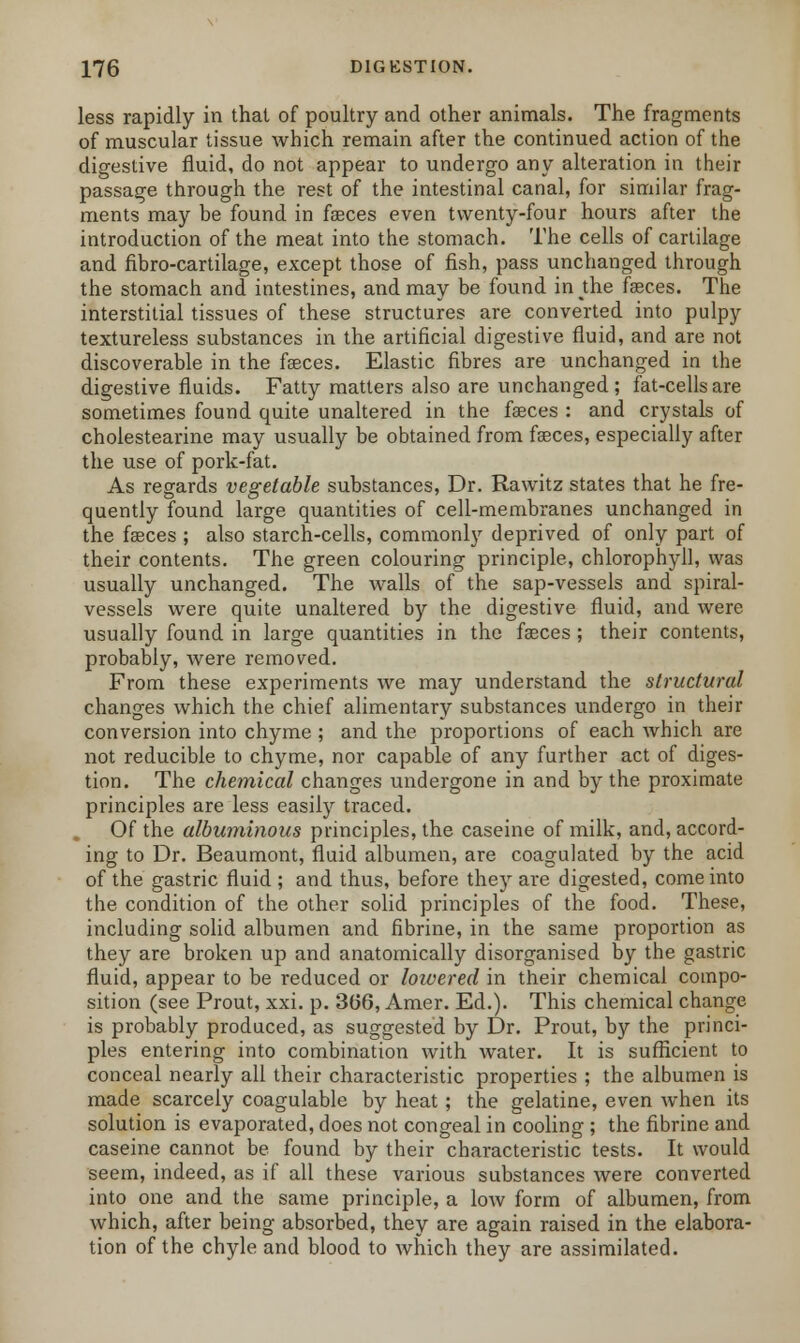 less rapidly in that of poultry and other animals. The fragments of muscular tissue which remain after the continued action of the digestive fluid, do not appear to undergo any alteration in their passage through the rest of the intestinal canal, for similar frag- ments may be found in faeces even twenty-four hours after the introduction of the meat into the stomach. The cells of cartilage and fibro-cartilage, except those of fish, pass unchanged through the stomach and intestines, and may be found in the faeces. The interstitial tissues of these structures are converted into pulpy textureless substances in the artificial digestive fluid, and are not discoverable in the faeces. Elastic fibres are unchanged in the digestive fluids. Fatty matters also are unchanged ; fat-cells are sometimes found quite unaltered in the faeces : and crystals of cholestearine may usually be obtained from fasces, especially after the use of pork-fat. As regards vegetable substances, Dr. Rawitz states that he fre- quently found large quantities of cell-membranes unchanged in the fasces ; also starch-cells, commonly deprived of only part of their contents. The green colouring principle, chlorophyll, was usually unchanged. The walls of the sap-vessels and spiral- vessels were quite unaltered by the digestive fluid, and were usually found in large quantities in the fasces ; their contents, probably, were removed. From these experiments we may understand the structural changes which the chief alimentary substances undergo in their conversion into chyme ; and the proportions of each which are not reducible to chyme, nor capable of any further act of diges- tion. The chemical changes undergone in and by the proximate principles are less easily traced. Of the albuminous principles, the caseine of milk, and, accord- ing to Dr. Beaumont, fluid albumen, are coagulated by the acid of the gastric fluid ; and thus, before they are digested, come into the condition of the other solid principles of the food. These, including solid albumen and fibrine, in the same proportion as they are broken up and anatomically disorganised by the gastric fluid, appear to be reduced or lowered in their chemical compo- sition (see Prout, xxi. p. 366, Amer. Ed.). This chemical change is probably produced, as suggested by Dr. Prout, by the princi- ples entering into combination with water. It is sufficient to conceal nearly all their characteristic properties ; the albumen is made scarcely coagulable by heat; the gelatine, even when its solution is evaporated, does not congeal in cooling ; the fibrine and caseine cannot be found by their characteristic tests. It would seem, indeed, as if all these various substances were converted into one and the same principle, a low form of albumen, from which, after being absorbed, they are again raised in the elabora- tion of the chyle and blood to which they are assimilated.