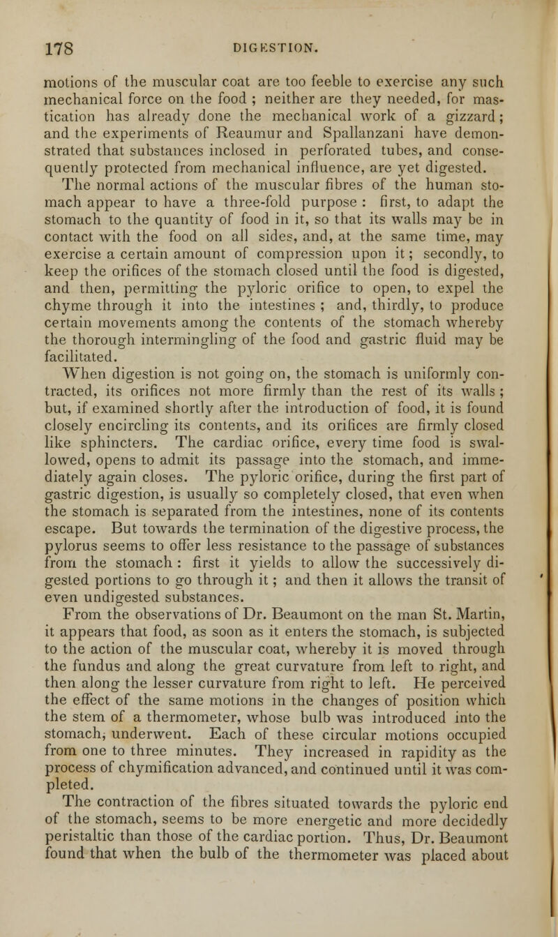 motions of the muscular coat are too feeble to exercise any such mechanical force on the food ; neither are they needed, for mas- tication has already done the mechanical work of a gizzard ; and the experiments of Reaumur and Spallanzani have demon- strated that substances inclosed in perforated tubes, and conse- quently protected from mechanical influence, are yet digested. The normal actions of the muscular fibres of the human sto- mach appear to have a three-fold purpose : first, to adapt the stomach to the quantity of food in it, so that its walls may be in contact with the food on all sides, and, at the same time, may exercise a certain amount of compression upon it; secondly, to keep the orifices of the stomach closed until the food is digested, and then, permitting the pjdoric orifice to open, to expel the chyme through it into the intestines ; and, thirdly, to produce certain movements among the contents of the stomach whereby the thorough intermingling of the food and gastric fluid may be facilitated. When digestion is not going on, the stomach is uniformly con- tracted, its orifices not more firmly than the rest of its walls ; but, if examined shortly after the introduction of food, it is found closely encircling its contents, and its orifices are firmly closed like sphincters. The cardiac orifice, every time food is swal- lowed, opens to admit its passage into the stomach, and imme- diately again closes. The pyloric orifice, during the first part of gastric digestion, is usually so completely closed, that even when the stomach is separated from the intestines, none of its contents escape. But towards the termination of the digestive process, the pylorus seems to offer less resistance to the passage of substances from the stomach : first it yields to allow the successively di- gested portions to go through it; and then it allows the transit of even undigested substances. From the observations of Dr. Beaumont on the man St. Martin, it appears that food, as soon as it enters the stomach, is subjected to the action of the muscular coat, whereby it is moved through the fundus and along the great curvature from left to right, and then along the lesser curvature from right to left. He perceived the effect of the same motions in the changes of position which the stem of a thermometer, whose bulb was introduced into the stomach, underwent. Each of these circular motions occupied from one to three minutes. They increased in rapidity as the process of chymification advanced, and continued until it was com- pleted. The contraction of the fibres situated towards the pyloric end of the stomach, seems to be more energetic and more decidedly peristaltic than those of the cardiac portion. Thus, Dr. Beaumont found that when the bulb of the thermometer was placed about