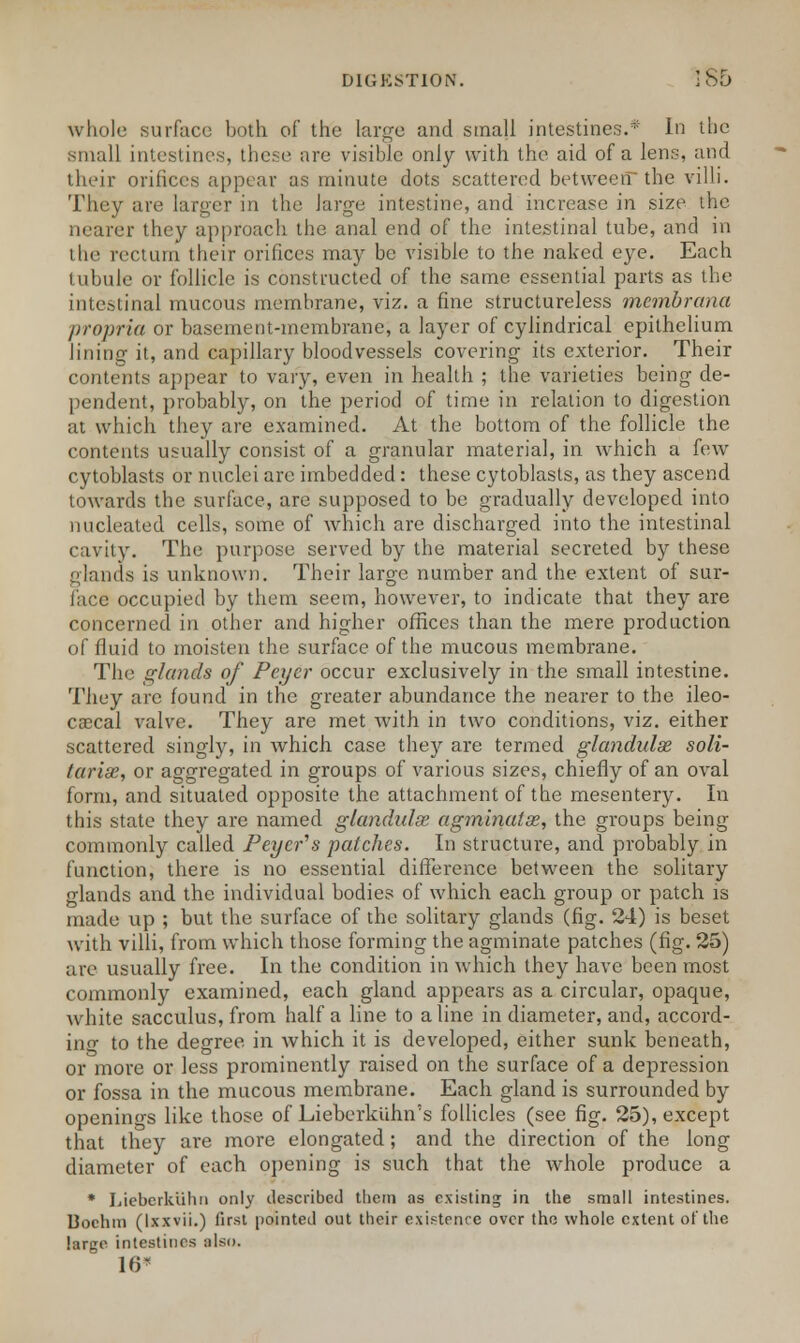 whole surface both of the large and small intestines.* In the small intestines, these are visible only with the aid of a lens, arid their orifices appear us minute dots scattered betweenthe villi. They are larger in the large intestine, and increase in size the nearer they approach the anal end of the intestinal tube, and in the rectum their orifices may be visible to the naked eye. Each tubule or follicle is constructed of the same essential parts as the intestinal mucous membrane, viz. a fine structureless membrana propria or basement-membrane, a layer of cylindrical epithelium lining it, and capillary bloodvessels covering its exterior. Their contents appear to vary, even in health ; the varieties being de- pendent, probably, on the period of time in relation to digestion at which they are examined. At the bottom of the follicle the contents usually consist of a granular material, in which a few cytoblasts or nuclei arc imbedded: these cytoblasts, as they ascend towards the surface, are supposed to be gradually developed into nucleated cells, some of which are discharged into the intestinal cavity. The purpose served by the material secreted by these gknds is unknown. Their large number and the extent of sur- face occupied by them seem, however, to indicate that they are concerned in other and higher offices than the mere production of fluid to moisten the surface of the mucous membrane. The glands of Pci/er occur exclusively in the small intestine. They arc found in the greater abundance the nearer to the ileo- cascal valve. They are met with in two conditions, viz. either scattered singly, in which case they are termed glandulae soli- taries, or aggregated in groups of various sizes, chiefly of an oval form, and situated opposite the attachment of the mesentery. In this state they are named glandulse agminatss, the groups being commonly called Peyer^s patches. In structure, and probably in function, there is no essential difference between the solitary glands and the individual bodies of which each group or patch is made up ; but the surface of the solitary glands (fig. 24) is beset with villi, from which those forming the agminate patches (fig. 25) arc usually free. In the condition in which they have been most commonly examined, each gland appears as a circular, opaque, white sacculus, from half a line to a line in diameter, and, accord- ing to the degree in which it is developed, either sunk beneath, or more or less prominently raised on the surface of a depression or fossa in the mucous membrane. Each gland is surrounded by openings like those of Lieberkuhn's follicles (see fig. 25), except that they are more elongated; and the direction of the long diameter of each opening is such that the whole produce a * Lieberkiihn only described them as existing in the small intestines. Bochm (lxxvii.) first pointed out their existence over the whole extent of the large intestines also. 10*