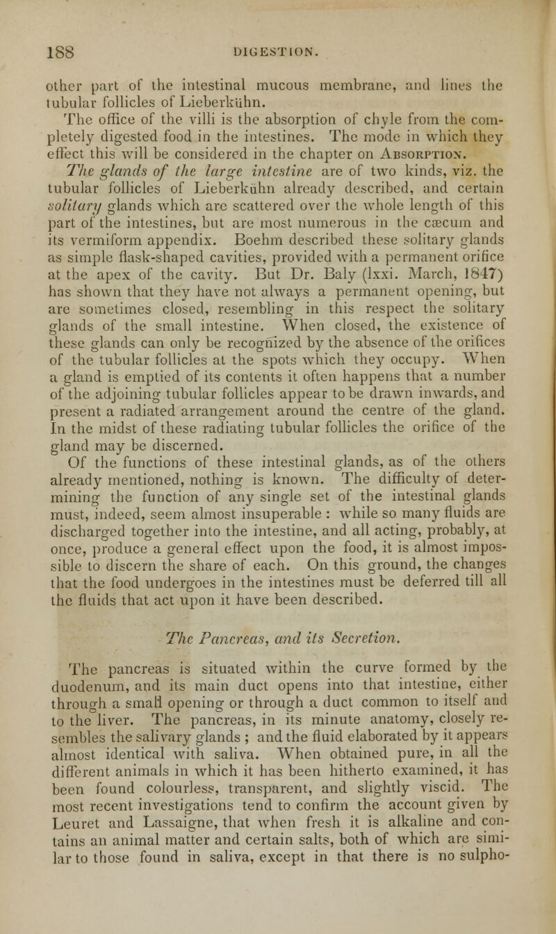 other part of the intestinal mucous membrane, and lines the tubular follicles of Lieberkuhn. The office of the villi is the absorption of chyle from the com- pletely digested food in the intestines. The mode in which they effect this will be considered in the chapter on Absorption. The glands of the large intestine are of two kinds, viz. the tubular follicles of Lieberkuhn already described, and. certain solitary glands which are scattered over the whole length of this part of the intestines, but are most numerous in the caecum and its vermiform appendix. Boehm described these solitary glands as simple flask-shaped cavities, provided with a permanent orifice at the apex of the cavity. But Dr. Baly (lxxi. March, 1847) has shown that they have not always a permanent opening, but are sometimes closed, resembling in this respect the solitary glands of the small intestine. When closed, the existence of these glands can only be recognized by the absence of the orifices of the tubular follicles at the spots which they occupy. When a gland is emptied of its contents it often happens that a number of the adjoining tubular follicles appear to be drawn inwards, and present a radiated arrangement around the centre of the gland. In the midst of these radiating tubular follicles the orifice of the gland may be discerned. Of the functions of these intestinal glands, as of the others already mentioned, nothing is known. The difficulty of deter- mining the function of any single set of the intestinal glands must, indeed, seem almost insuperable : while so many fluids are discharged together into the intestine, and all acting, probably, at once, produce a general effect upon the food, it is almost impos- sible to discern the share of each. On this ground, the changes that the food undergoes in the intestines must be deferred till all the fluids that act upon it have been described. The Pancreas, and its Secretion. The pancreas is situated within the curve formed by the duodenum, and its main duct opens into that intestine, either through a small opening or through a duct common to itself and to the liver. The pancreas, in its minute anatomy, closely re- sembles the salivary glands ; and the fluid elaborated by it appears almost identical with saliva. When obtained pure, in all the different animals in which it has been hitherto examined, it has been found colourless, transparent, and slightly viscid. The most recent investigations tend to confirm the account given by Leuret and Lassaigne, that when fresh it is alkaline and con- tains an animal matter and certain salts, both of which are simi- lar to those found in saliva, except in that there is no sulpho-