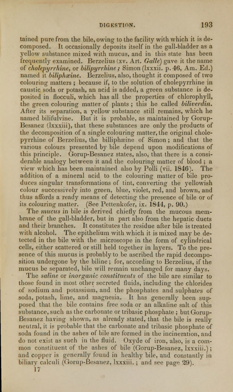 taincd pure from the bile, owing to the facility with which it is de- composed. It occasionally deposits itself in the gall-bladder as a yellow substance mixed with mucus, and in this state has been frequently examined. Berzelius (xv. Art. Galle) gave it the name of cholepyrrhine, or bilipyrrhine ; Simon (lxxxii. p. 46, Am. Ed.) named it biliphseine. Berzelius, also, thought it composed of two colouring matters ; because if, to the solution of cholepyrrhine in caustic soda or potash, an acid is added, a green substance is de- posited in flocculi, which has all the properties of chlorophyll, the green colouring matter of plants ; this he called biliverdin. After its separation, a yellow substance still remains, which he named bilifulvine. But it is probable, as maintained by Gorup- Besanez (lxxxiii), that these substances are only the products of the decomposition of a single colouring matter, the original chole- pyrrhine of Berzelius, the billiphaeine of Simon ; and that the various colours presented by bile depend upon modifications of this principle. Gorup-Besanez states, also, that there is a consi- derable analogy between it and the colouring matter of blood ; a view which has been maintained also by Poili (vii. 1846). The addition of a mineral acid to the colouring matter of bile pro- duces singular transformations of tint, converting the yellowish colour successively into green, blue, violet, red, and brown, and thus affords a ready means of detecting the presence of bile or of its colouring matter. (See Pettenkofer, ix. 1844, p. 90.) The mucus in bile is derived chiefly from the mucous mem- brane of the gall-bladder, but in part also from the hepatic duets and their branches. It constitutes the residue after bile is treated with alcohol. The epithelium with which it is mixed may be de- tected in the bile with the microscope in the form of cylindrical cells, either scattered or still held together in layers. To the pre- sence of this mucus is probably to be ascribed the rapid decompo- sition undergone by the biline ; for, according to Berzelius, if the mucus be separated, bile will remain unchanged for many days. The saline or inorganic constituents of the bile are similar to those found in most other secreted fluids, including the chlorides of sodium and potassium, and the phosphates and sulphates of soda, potash, lime, and magnesia. It has generally been sup- posed that the bile contains free soda or an alkaline salt of this substance, such as the carbonate or tribasic phosphate ; but Gorup- Besanez having shown, as already stated, that the bile is really neutral, it is probable that the carbonate and tribasic phosphate of soda found in the ashes of bile are formed in the incineration, and do not exist as such in the fluid. Oxyde of iron, also, is a com- mon constituent of the ashes of bile (Gorup-Besanez, lxxxiii.); and copper is generally found in healthy bile, and constantly in biliary calculi (Gorup-Besanez, lxxxiii. ; and see page 29). 17