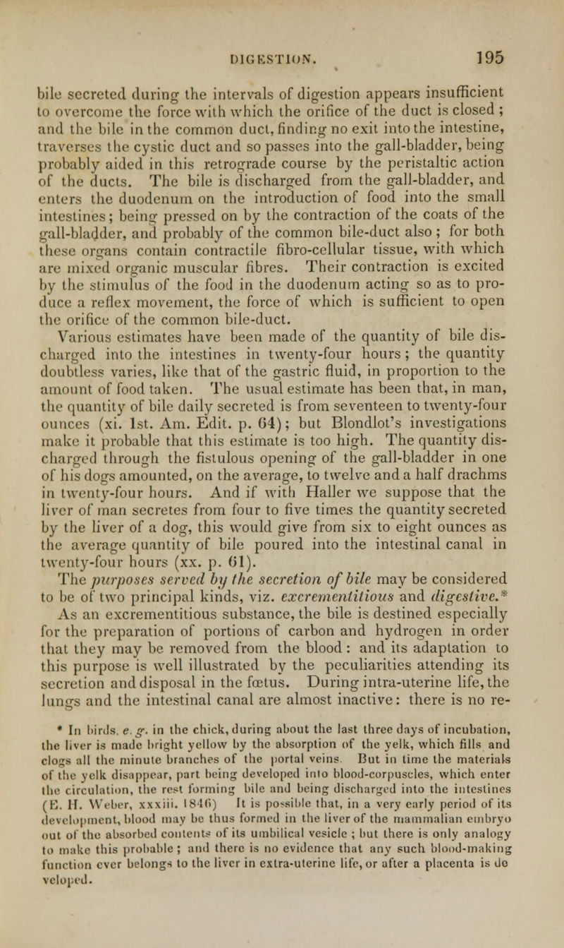 bile secreted during the intervals of digestion appears insufficient to overcome the force with which the orifice of the duct is closed ; and the bile in the common duct, finding no exit into the intestine, traverses the cystic duct and so passes into the gall-bladder, being probably aided in this retrograde course by the peristaltic action of the ducts. The bile is discharged from the gall-bladder, and enters the duodenum on the introduction of food into the small intestines; being pressed on by the contraction of the coats of the gall-bladder, and probably of the common bile-duct also ; for both these organs contain contractile fibro-cellular tissue, with which are mixed organic muscular fibres. Their contraction is excited by the stimulus of the food in the duodenum acting so as to pro- duce a reflex movement, the force of which is sufficient to open the orifice of the common bile-duct. Various estimates have been made of the quantity of bile dis- charged into the intestines in twenty-four hours; the quantity doubtless varies, like that of the gastric fluid, in proportion to the amount of food taken. The usual estimate has been that, in man, the quantity of bile daily secreted is from seventeen to twenty-four ounces (xi. 1st. Am. Edit. p. 04); but Blondiot's investigations make it probable that this estimate is too high. The quantity dis- charged through the fistulous opening of the gall-bladder in one of his dogs amounted, on the average, to twelve and a half drachms in twenty-four hours. And if with Haller we suppose that the liver of man secretes from four to five times the quantity secreted by the liver of a dog, this would give from six to eight ounces as the average quantity of bile poured into the intestinal canal in twenty-four hours (xx. p. (31). The purposes served by the secretion of bile may be considered to be of two principal kinds, viz. excrementitioas and digestive.* As an excrementitious substance, the bile is destined especially for the preparation of portions of carbon and hydrogen in order that they may be removed from the blood: and its adaptation to this purpose is well illustrated by the peculiarities attending its secretion and disposal in the fcetus. During intra-uterine life, the Jungs and the intestinal canal are almost inactive: there is no re- * In birds, e. g. in the chick, during about the last three days of incubation, the liver is made bright yellow by the absorption of the yelk, which fills and clogs all the minute branches of the portal veins. But in time the materials of the yelk disappear, part being developed inlo blood-corpuscles, which enter the circulation, the rest forming bile and being discharged into the intestines (B. II. Weber, xxxiii. 1840) It is possible that, in a very early period of its development, blood may be thus formed in the liver of the mammalian embryo out of the absorbed contents of its umbilical vesicle ; but there is only analogy to make this probable ; and there is no evidence that any such blood-making function ever belongs to the liver in extra-uterine life, or after a placenta is do veloped.