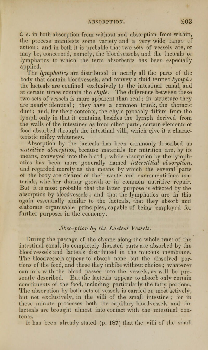 i. e. in both absorption from without and absorption from within, the process manifests some variety and a very wide range of action ; and in both it is probable that two sets of vessels are, or may be, concerned, namely, the bloodvessels, and the lacteals or lymphatics to which the term absorbents has been especially applied. The lymphatics are distributed in nearly all the parts of the body that contain bloodvessels, and convey a fluid termed lymph; the lacteals are confined exclusively to the intestinal canal, and at certain times contain the chyle. The difference between these two sets of vessels is more apparent than real; in structure they are nearly identical ; they have a common trunk, the thoracic duct; and, for their contents, the chyle probably differs from the lymph only in that it contains, besides the lymph derived from the walls of the intestines as from other parts, certain elements of food absorbed through the intestinal villi, which give it a charac- teristic milky whiteness. Absorption by the lacteals has been commonly described as nutritive absorption, because materials for nutrition are, by its means, conveyed into the blood ; while absorption by the lymph- atics has been more generally named interstitial absorption, and regarded merely as the means by which the several parts of the body are cleared of their waste and excrementitious ma- terials, whether during growth or in common nutritive repair. But it is most probable that the latter purpose is effected by the absorption by bloodvessels ; and that the lymphatics are in this again essentially similar to the lacteals, that they absorb and elaborate organisable principles, capable of being employed for further purposes in the economy. Absorption by the Lacteal Vessels. During the passage of the chyme along the whole tract of the intestinal canal, its completely digested parts are absorbed by the bloodvessels and lacteals distributed in the mucous membrane. The bloodvessels appear to absorb none but the dissolved por- tions of the food, and these they imbibe without choice ; whatever can mix with the blood passes into the vessels, as will be pre- sently described. But the lacteals appear to absorb only certain constituents of the food, including particularly the fatty portions. The absorption by both sets of vessels is carried on most actively, but not exclusively, in the villi of the small intestine ; for in these minute processes both the capillary bloodvessels and the lacteals are brought almost into contact with the intestinal con- tents. It has bct'i) already stated (p. 187) that the villi of the small