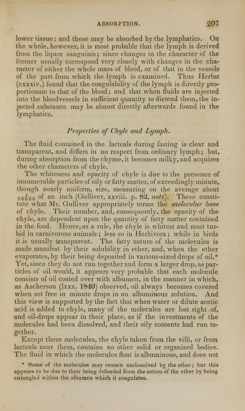 lower tissue: and these may be absorbed by the lymphatics. On the whole, however, it is most probable that the lymph is derived from the liquor sanguinis; since changes in the character of the former usually correspond very closely with changes in the cha- racter of either the whole mass of blood, or of that in the vessels of the part from which the lymph is examined. Thus Herbst (exxxiv.) found that the coagulability of the lymph is directly pro- portionate to that of the blood; and that when fluids are injected into the bloodvessels in sufficient quantity to distend them, the in- jected substance may be almost directly afterwards found in the lymphatics. Properties of Chyle and Lymph. The fluid contained in the lacteals during- fasting is clear and transparent, and differs in no respect from ordinary lymph; but, during absorption from the chyme, it becomes milky, and acquires the other characters of chyle. The whiteness and opacity of chyle is due to the presence of innumerable particles of oily or fatty matter, of exceedingly minute, though nearly uniform, size, measuring on the average about .fuooo °f an inch (Gulliver, xxviii. p. 82, note). These consti- tute what Mr. Gulliver appropriately terms the molecular base of chyle. Their number, and, consequently, the opacity of the chyle, are dependent upon the quantity of fatty matter contained in the food. Hence, as a rule, the chyle is whitest and most tur- bid in carnivorous animals ; less so in Herbivora; while in birds it is usually transparent. The fatty nature of the molecules is made manifest by their solubility in ether, and, when the ether evaporates, by their being deposited in various-sized drops of oil.* Yet, since they do not run together and form a larger drop, as par- ticles of oil would, it appears very probable that each molecule consists of oil coated over with albumen, in the manner in which, as Ascherson (lxxx. 1840) observed, oil always becomes covered when set free in minute drops in an albuminous solution. And this view is supported by the fact that when water or dilute acetic acid is added to chyle, many of the molecules are lost sight of, and oil-drops appear in their place, as if the investments of the molecules had been dissolved, and their oily contents had run to- gether. Except these molecules, the chyle taken from the villi, or from lacteals near them, contains no other solid or organised bodies. The fluid in which the molecules float is albuminous, and does not * Some of ihc molecules may remain undissolved by the ether; but this appears to be due to their being defended from the action of the ether by being entangled within the albumen which it coagulates.