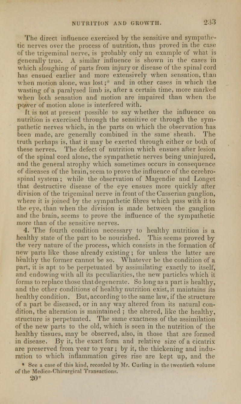 The direct influence exercised by the sensitive and sympathe- tic nerves over the process of nutrition, thus proved in the case of the trigeminal nerve, is probably only an example of what is generally true. xY similar influence is shown in the cases in which sloughing of parts from injury or disease of the spinal cord has ensued earlier and more extensively when sensation, than when motion alone, was lost ;* and in other cases in which the wasting of a paralysed limb is, after a certain time, more marked when both sensation and motion are impaired than when the power of motion alone is interfered with. It is not at present possible to say whether the influence on nutrition is exercised through the sensitive or through the sym- pathetic nerves which, in the parts on which the observation has been made, are generally combined in the same sheath. The truth perhaps is, that it may be exerted through either or both of these nerves. The defect of nutrition which ensues after lesion of the spinal cord alone, the sympathetic nerves being uninjured, and the general atrophy which sometimes occurs in consequence of diseases of the brain, seem to prove the influence of the cerebro- spinal system ; while the observation of Magendie and Longet that destructive disease of the eye ensues more quickly after division of the trigeminal nerve in front of the Casserian ganglion, where it is joined by the sympathetic fibres which pass with it to the eye, than when the division is made between the ganglion and the brain, seems to prove the influence of the sympathetic more than of the sensitive nerves. 4. The fourth condition necessary to healthy nutrition is a healthy state of the part to be nourished. This seems proved by the very nature of the process, which consists in the formation of new parts like those already existing; for unless the latter are healthy the former cannot be so. Whatever be the condition of a part, it is apt to be perpetuated by assimilating exactly to itself, and endowing with all its peculiarities, the new particles which it forms to replace those that degenerate. So long as a part is healthy, and the other conditions of health}'-nutrition exist, it maintains its healthy condition. But, according to the same law, if the structure of a part be diseased, or in any wTay altered from its natural con- dition, the alteration is maintained ; the altered, like the healthy, structure is perpetuated. The same exactness of the assimilation of the new parts to the old, which is seen in the nutrition of the healthy tissues, may be observed, also, in those that are formed in disease. By it, the exact form and relative size of a cicatrix are preserved from year to year; by it, the thickening and indu- ration to which inflammation gives rise are kept up, and the » See a case of this kind, recorded by Mr. Curling in the twentieth volume of the Medico-Ohirurtucal Transaction?. 20*