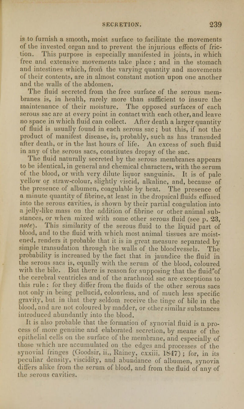 is to furnish a smooth, moist surface to facilitate the movements of the invested organ and to prevent the injurious effects of fric- tion. This purpose is especially manifested in joints, in which free and extensive movements take place ; and in the stomach and intestines which, from the varying quantity and movements of their contents, are in almost constant motion upon one another and the walls of the abdomen. The fluid secreted from the free surface of the serous mem- branes is, in health, rarely more than sufficient to insure the maintenance of their moisture. The opposed surfaces of each serous sac are at every point in contact with each other, and leave no space in which fluid can collect. After death a larger quantity of fluid is usually found in each serous sac ; but this, if not the product of manifest disease, is, probably, such as has transuded after death, or in the last hours of life. An excess of such fluid in any of the serous sacs, constitutes dropsy of the sac. The fluid naturally secreted by the serous membranes appears to be identical, in general and chemical characters, with the serum of the blood, or with very dilute liquor sanguinis. It is of pale yellow or straw-colour, slightly viscid, alkaline, and, because of the presence of albumen, coagulable by heat. The presence of a minute quantity of fibrine, at least in the dropsical fluids effused into the serous cavities, is shown by their partial coagulation into ;i jelly-like mass on the addition of fibrine or other animal sub- stances, or when mixed with some other serous fluid (see p. 23, note). This similarity of the serous fluid to the liquid part of blood, and to the fluid with which most animal tissues are moist- ened, renders it probable that it is in great measure separated by simple transudation through the walls of the bloodvessels. The probability is increased by the fact that in jaundice the fluid in the serous sacs is, equally with the serum of the blood, coloured with the bile. But there is reason for supposing that the fluid'of the cerebral ventricles and of the arachnoid sac are exceptions to this rule: for they differ from the fluids of the other serous sacs not only in being pellucid, colourless, and of much less specific gravity, but in that they seldom receive the tinge of bile in the blood, and are not coloured by madder, or other similar substances introduced abundantly into the blood. It is also probable that the formation of synovial fluid is a pro- cess of more genuine and elaborated secretion, by means of the epithelial cells on the surface of the membrane, and especially of those which are accumulated on the edges and processes of the synovial fringes (Goodsir, ii., Rainey, cxxiii. 1847) ; for, in its peculiar density, viscidity, and abundance of albumen, synovia differs alike from the serum of blood, and from the fluid of any of the serous cavities.