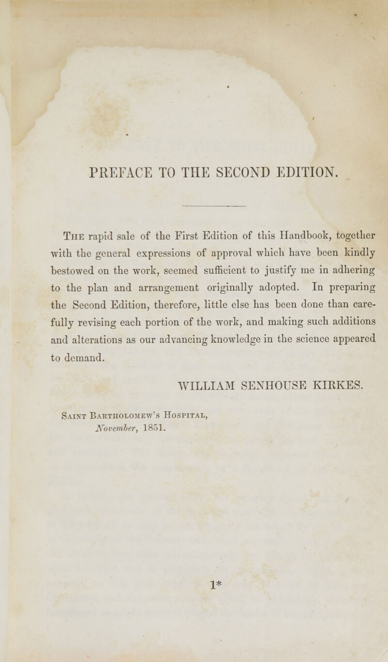 The rapid sale of the First Edition of this Handbook, together with the general expressions of approval which have been kindly bestowed on the work, seemed sufficient to justify me in adhering to the plan and arrangement originally adopted. In preparing the Second Edition, therefore, little else has been done than care- fully revising each portion of the work, and making such additions and alterations as our advancing knowledge in the science appeared to demand. WILLIAM SENHOUSE KIRKES. Saixt Bartholomew's Hospital, November, 1851. 1*