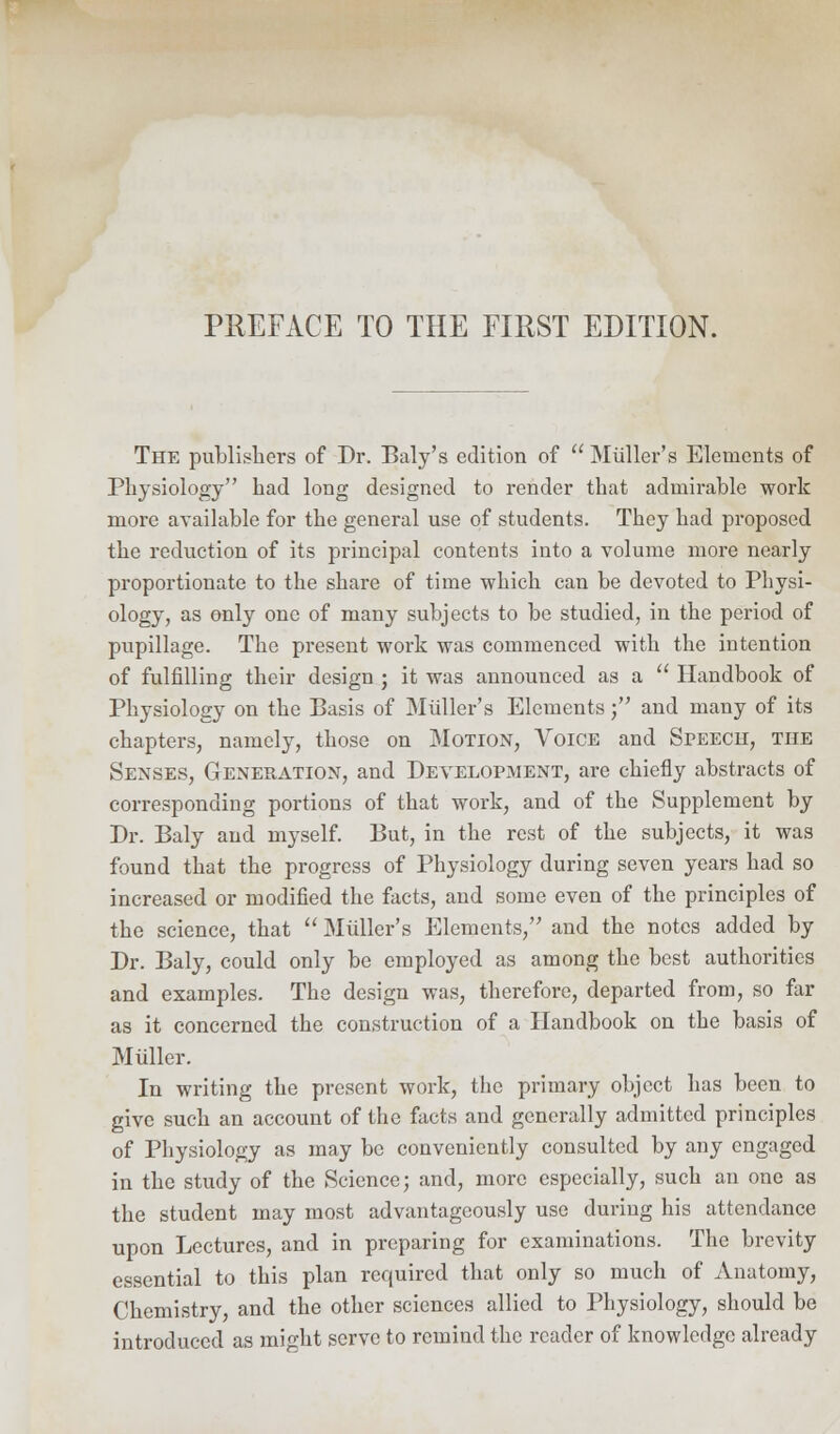 The publishers of Dr. Baly's edition of  Miiller's Elements of Physiology had long designed to render that admirable work more available for the general use of students. They had proposed the reduction of its principal contents into a volume more nearly proportionate to the share of time which can be devoted to Physi- ology, as only one of many subjects to be studied, in the period of pupillage. The present work was commenced with the intention of fulfilling their design ; it was announced as a  Handbook of Physiology on the Basis of Miiller's Elements j and many of its chapters, namely, those on Motion, Voice and Speech, the Senses, Generation, and Development, are chiefly abstracts of corresponding portions of that work, and of the Supplement by Dr. Baly and myself. But, in the rest of the subjects, it was found that the progress of Physiology during seven years had so increased or modified the facts, and some even of the principles of the science, that  Miiller's Elements, and the notes added by Dr. Baly, could only be employed as among the best authorities and examples. The design was, therefore, departed from, so far as it concerned the construction of a Handbook on the basis of M filler. In writing the present work, the primary object has been to give such an account of the facts and generally admitted principles of Physiology as may be conveniently consulted by any engaged in the study of the Science; and, more especially, such an one as the student may most advantageously use during his attendance upon Lectures, and in preparing for examinations. The brevity essential to this plan required that only so much of Anatomy, Chemistry, and the other sciences allied to Physiology, should be