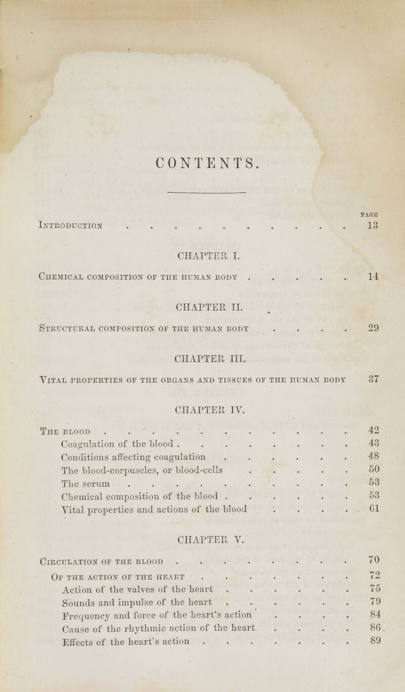 CONTENTS. Introduction PAGE 13 CHAPTER I. CHEMICAL COMPOSITION OF THE HUMAN BODY 14 CHAPTER II. Structural composition of the human body 29 CHAPTER III. Vital properties of the organs and tissues of the human body 37 CHAPTER IV. The blood ...... Coagulation of the blood . Conditions affecting coagulation The blood-corpuscles, or blood-cells The serum ..... Chemical composition of the blood . Vital properties and actions of the blood CHAPTER V. Circulation of the blood .... Of the action of the heaet Action of the valves of the heart Sounds and impulse of the heart Frequency and force of the heart's action Cause of the rhythmic action of the heart Effects of the heart's action . 42 43 48 50 53 53 Gl 70 72 75 79 84 8G. 89