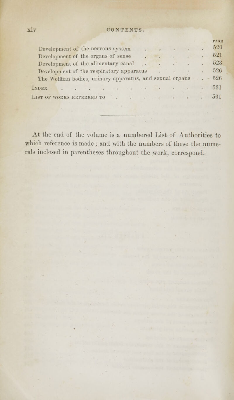 Development of the nervous system .... Development of the organs of sense .... Development of the alimentary canal .... Development of the respiratory apparatus The Wolffian bodies, urinary apparatus, and sexual organs Index .......... List of works referred to ..... PAGE 520 521 523 526 520 531 561 At the end of the volume is a numbered List of Authorities to which reference is made; and with the numbers of these the nume- rals inclosed in parentheses throughout the work, correspond.