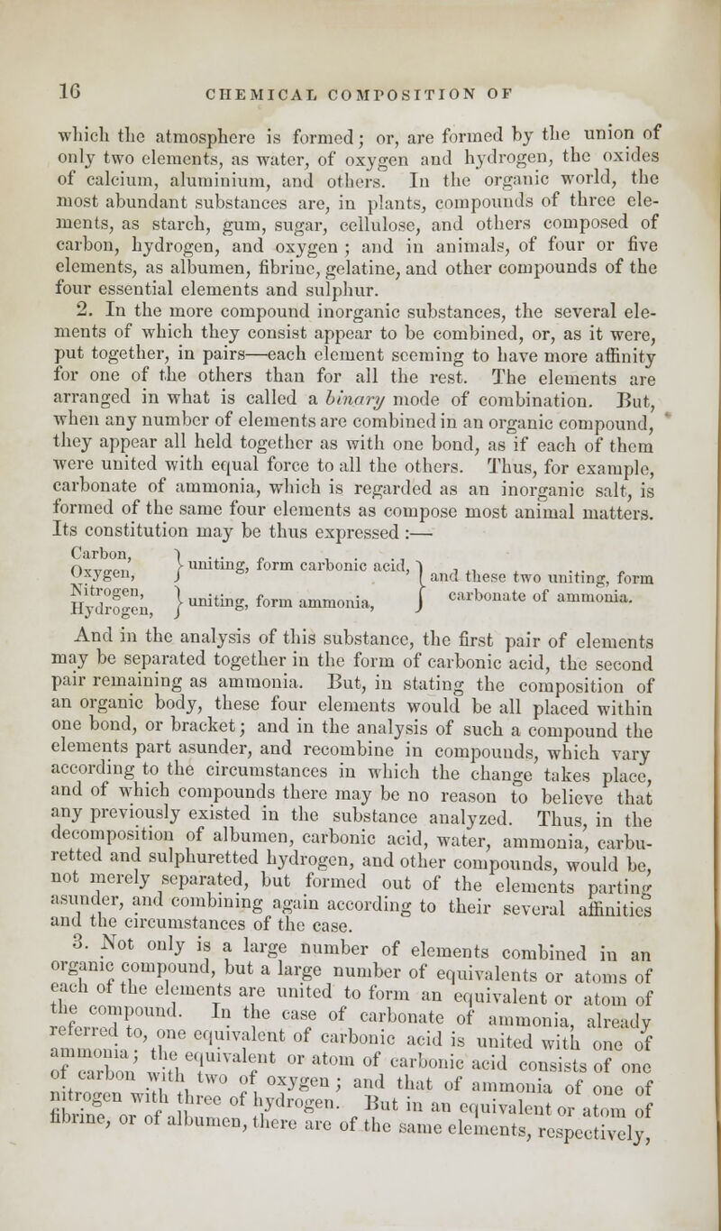 which the atmosphere is formed; or, are formed by the union of only two elements, as water, of oxygen and hydrogen, the oxides of calcium, aluminium, and others. In the organic world, the most abundant substances are, in plants, compounds of three ele- ments, as starch, gum, sugar, cellulose, and others composed of carbon, hydrogen, and oxygen ; and in animals, of four or five elements, as albumen, fibriuc, gelatine, and other compounds of the four essential elements and sulphur. 2. In the more compound inorganic substances, the several ele- ments of which they consist appear to be combined, or, as it were, put together, in pairs—each element seeming to have more affinity for one of the others than for all the rest. The elements are arranged in what is called a binary mode of combination. But, when any number of elements are combined in an organic compound, ' they appear all held together as with one bond, as if each of them were united with equal force to all the others. Thus, for example, carbonate of ammonia, which is regarded as an inorganic salt, is formed of the same four elements as compose most animal matters. Its constitution may be thus expressed:— Ovw!!,' Vuniting, form carbonic acid, ■) , ,. uxygen, j I anf| these two uniting, form Hydrogen, } UIting, form ammonia, J carbonate of ammonia. And in the analysis of this substance, the first pair of elements may be separated together in the form of carbonic acid, the second pair remaining as ammonia. But, in stating the composition of an organic body, these four elements would be all placed within one bond, or bracket; and in the analysis of such a compound the elements part asunder, and recombine in compounds, which vary according to the circumstances in which the change takes place, and of which compounds there may be no reason to believe that any previously existed in the substance analyzed. Thus in the decomposition of albumen, carbonic acid, water, ammonia, carbu- retted and sulphuretted hydrogen, and other compounds, would be, not merely separated, but formed out of the elements parting asunder, and combining again according to their several affinities and the circumstances of the case. 3. Not only is a large number of elements combined in an organic compound, but a large number of equivalents or atoms of each of the elements are united to form an equivalent or atom of the compound. In the case of carbonate of ammonia, already amiZ , \?ne ef>U1Vflent 0f ™h™° acid is united with one of of en on wifl.T ?* * °f ™h°™ acid C0Dsists of ™ ot carbon with two of oxygen; and that of ammonia of one of nitrogen with three of hydrogen. But in an equivalent or atom of fibnne, or of albumen, there are of the Same elements, %Z$^
