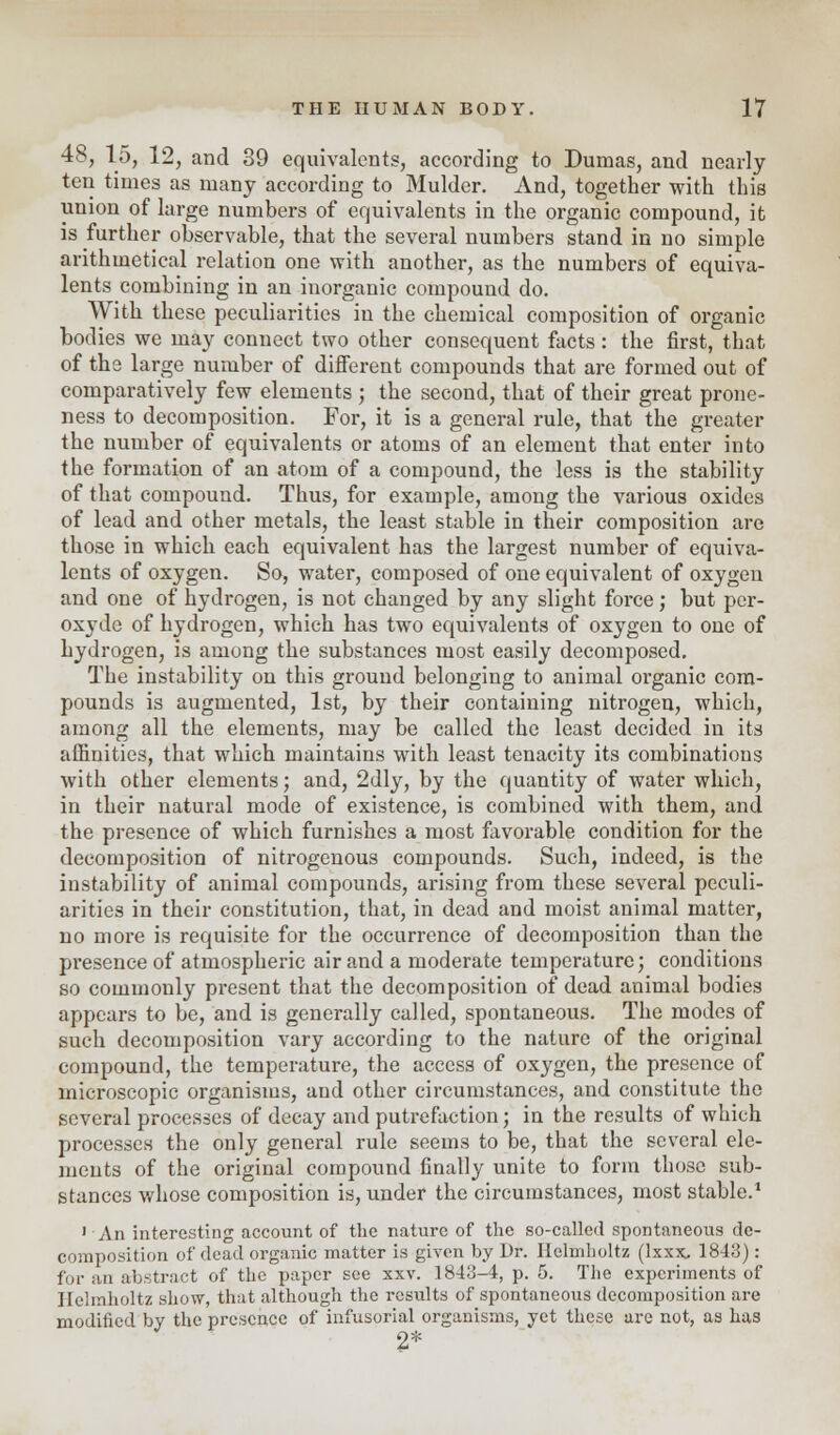48, 15, 12, and 39 equivalents, according to Dumas, and nearly ten times as many according to Mulder. And, together with this union of large numbers of equivalents in the organic compound, it is further observable, that the several numbers stand in no simple arithmetical relation one with another, as the numbers of equiva- lents combining in an inorganic compound do. With these peculiarities in the chemical composition of organic bodies we may connect two other consequent facts: the first, that of the large number of different compounds that are formed out of comparatively few elements ; the second, that of their great prone- ness to decomposition. For, it is a general rule, that the greater the number of equivalents or atoms of an element that enter into the formation of an atom of a compound, the less is the stability of that compound. Thus, for example, among the various oxides of lead and other metals, the least stable in their composition are those in which each equivalent has the largest number of equiva- lents of oxygen. So, water, composed of one equivalent of oxygen and one of hydrogen, is not changed by any slight force; but pcr- oxyde of hydrogen, which has two equivalents of oxygen to one of hydrogen, is among the substances most easily decomposed. The instability on this ground belonging to animal organic com- pounds is augmented, 1st, by their containing nitrogen, which, among all the elements, may be called the least decided in its affinities, that which maintains with least tenacity its combinations with other elements; and, 2dly, by the quantity of water which, in their natural mode of existence, is combined with them, and the presence of which furnishes a most favorable condition for the decomposition of nitrogenous compounds. Such, indeed, is the instability of animal compounds, arising from these several peculi- arities in their constitution, that, in dead and moist animal matter, no more is requisite for the occurrence of decomposition than the presence of atmospheric air and a moderate temperature; conditions so commonly present that the decomposition of dead animal bodies appears to be, and is generally called, spontaneous. The modes of such decomposition vary according to the nature of the original compound, the temperature, the access of oxygen, the presence of microscopic organisms, and other circumstances, and constitute the several processes of decay and putrefaction; in the results of which processes the only general rule seems to be, that the several ele- ments of the original compound finally unite to form those sub- stances whose composition is, under the circumstances, most stable.1 1 An interesting account of the nature of the so-called spontaneous de- composition of dead organic matter is given by Dr. Helmholtz (lxxx, 1843): for an abstract of the paper see xxv. 1843-4, p. 5. The experiments of Helmholtz show, that although the results of spontaneous decomposition are modified by the presence of infusorial organisms, yet these are not, as has 2*