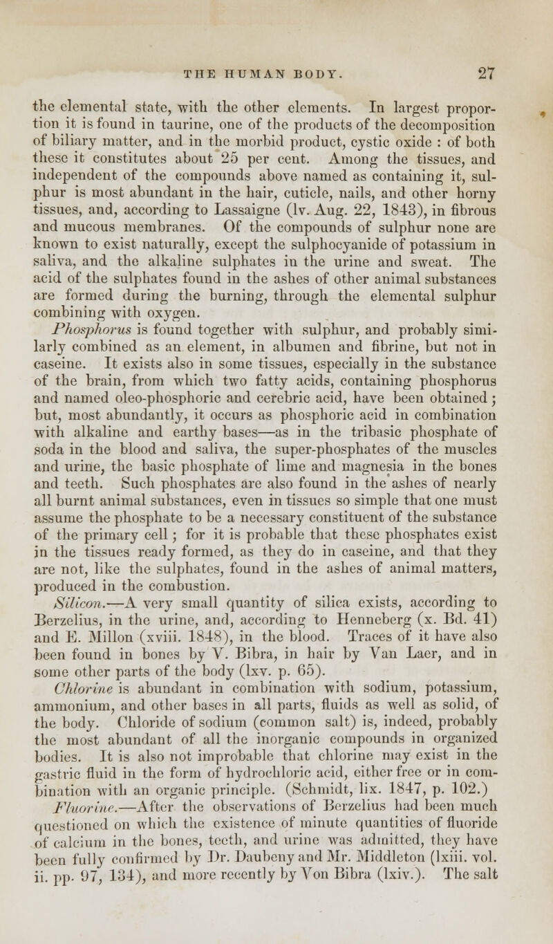 the elemental state, with the other elements. In largest propor- tion it is found in taurine, one of the products of the decomposition of biliary matter, and in the morbid product, cystic oxide : of both these it constitutes about 25 per cent. Among the tissues, and independent of the compounds above named as containing it, sul- phur is most abundant in the hair, cuticle, nails, and other horny tissues, and, according to Lassaigne (lv. Aug. 22, 1843), in fibrous and mucous membranes. Of the compounds of sulphur none are known to exist naturally, except the sulphocyanide of potassium in saliva, and the alkaline sulphates in the urine and sweat. The acid of the sulphates found in the ashes of other animal substances are formed during the burning, through the elemental sulphur combining with oxygen. Phosphorus is found together with sulphur, and probably simi- larly combined as an element, in albumen and fibrine, but not in caseine. It exists also in some tissues, especially in the substance of the brain, from which two fatty acids, containing phosphorus and named oleo-phosphoric and cerebric acid, have been obtained; but, most abundantly, it occurs as phosphoric acid in combination with alkaline and earthy bases—as in the tribasic phosphate of soda in the blood and saliva, the super-phosphates of the muscles and urine, the basic phosphate of lime and magnesia in the bones and teeth. Such phosphates are also found in the ashes of nearly all burnt animal substances, even in tissues so simple that one must assume the phosphate to be a necessary constituent of the substance of the primary cell; for it is probable that these phosphates exist in the tissues ready formed, as they do in caseine, and that they are not, like the sulphates, found in the ashes of animal matters, produced in the combustion. Silicon.—A very small quantity of silica exists, according to Berzelius, in the urine, and, according to Henneberg (x. Bd. 41) and E. Millon (xviii. 1848), in the blood. Traces of it have also been found in bones by V. Bibra, in hair by Van Laer, and in some other parts of the body (lxv. p. 65). Chlorine is abundant in combination with sodium, potassium, ammonium, and other bases in all parts, fluids as well as solid, of the body. Chloride of sodium (common salt) is, indeed, probably the most abundant of all the inorganic compounds in organized bodies. It is also not improbable that chlorine may exist in the gastric fluid in the form of hydrochloric acid, either free or in com- bination with an organic principle. (Schmidt, lix. 1847, p. 102.) Fluorine.—After the observations of Berzelius had been much questioned on which the existence of minute quantities of fluoride of calcium in the bones, teeth, and urine was admitted, they have been fully confirmed by Dr. Daubeny and Mr. Middleton (Ixiii. vol. ii. pp. 97, 134), and more recently by Von Bibra (lxiv.). The salt