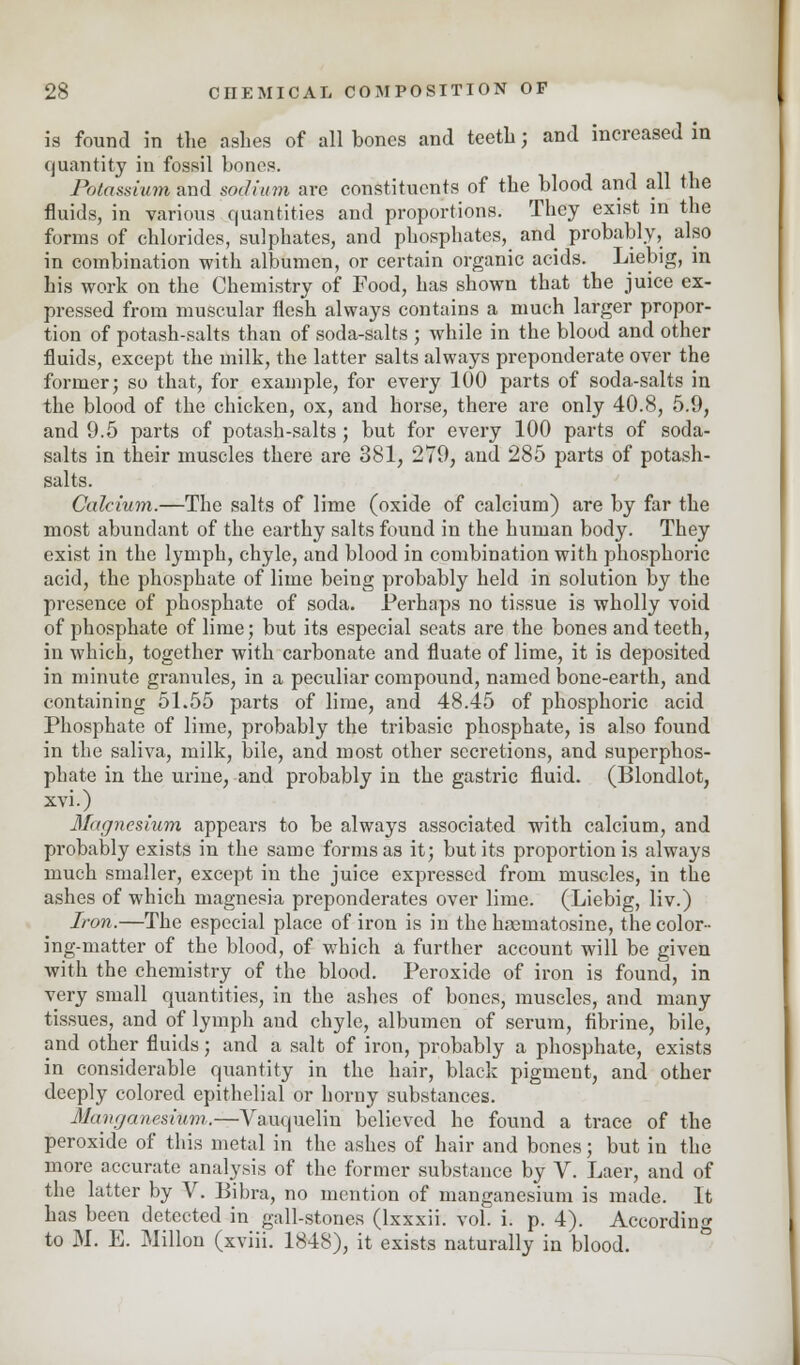 is found in the ashes of all bones and teeth; and increased in quantity in fossil bones. Potassium and sodium are constituents of the blood and all the fluids, in various quantities and proportions. They exist in the forms of chlorides, sulphates, and phosphates, and probably, also in combination with albumen, or certain organic acids. Liebig, in his work on the Chemistry of Food, has shown that the juice ex- pressed from muscular flesh always contains a much larger propor- tion of potash-salts than of soda-salts ; while in the blood and other fluids, except the milk, the latter salts always preponderate over the former; so that, for example, for every 100 parts of soda-salts in the blood of the chicken, ox, and horse, there are only 40.8, 5.9, and 9.5 parts of potash-salts; but for every 100 parts of soda- salts in their muscles there are 381, 279, and 285 parts of potash- salts. Calcium.—The salts of lime (oxide of calcium) are by far the most abundant of the earthy salts found in the human body. They exist in the lymph, chyle, and blood in combination with phosphoric acid, the phosphate of lime being probably held in solution by the presence of phosphate of soda. Perhaps no tissue is wholly void of phosphate of lime; but its especial seats are the bones and teeth, in which, together with carbonate and fluate of lime, it is deposited in minute granules, in a peculiar compound, named bone-earth, and containing 51.55 parts of lime, and 48.45 of phosphoric acid Phosphate of lime, probably the tribasic phosphate, is also found in the saliva, milk, bile, and most other secretions, and superphos- phate in the urine, and probably in the gastric fluid. (Blondlot, xvi.) Magnesium appears to be always associated with calcium, and probably exists in the same forms as it; but its proportion is always much smaller, except in the juice expressed from muscles, in the ashes of which magnesia preponderates over lime. (Liebig, liv.) Iron.—The especial place of iron is in the hsematosine, the color- ing-matter of the blood, of which a further account will be given with the chemistry of the blood. Peroxide of iron is found, in very small quantities, in the ashes of bones, muscles, and many tissues, and of lymph and chyle, albumen of serum, fibrine, bile, and other fluids; and a salt of iron, probably a phosphate, exists in considerable quantity in the hair, black pigment, and other deeply colored epithelial or horny substances. ManganesvUm.—Vauquelin believed he found a trace of the peroxide of this metal in the ashes of hair and bones; but in the more accurate analysis of the former substance by V. Laer, and of the latter by V. Bibra, no mention of manganesium is made. It has been detected in gall-stones (lxxxii. vol. i. p. 4). According to M. E. Millon (xviii. 1848), it exists naturally in blood.