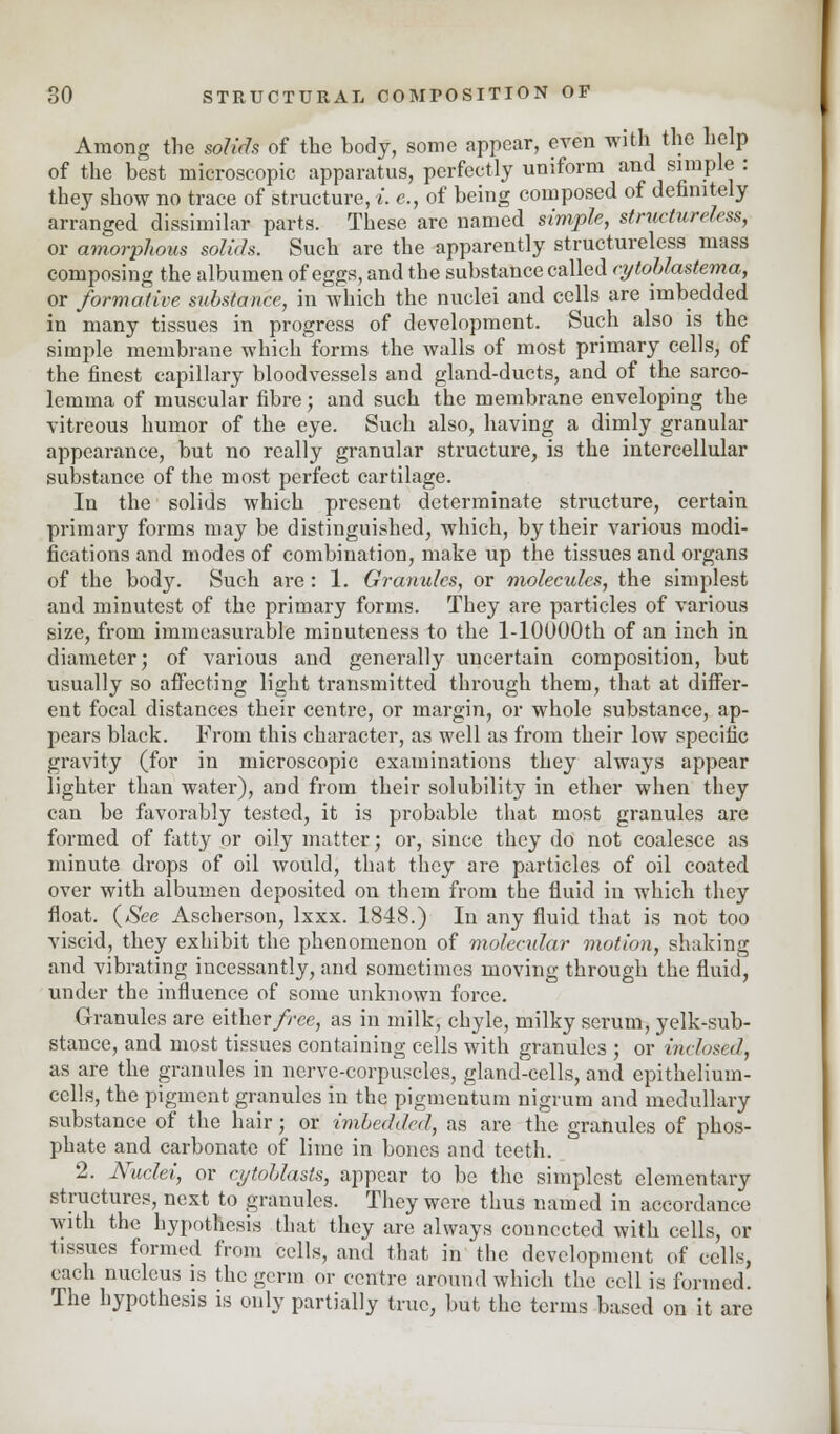 Among the solids of the hody, some appear, even with the help of the best microscopic apparatus, perfectly uniform and simple : they show no trace of structure, i. e., of being composed of definitely arranged dissimilar parts. These are named simple, structureless, or amorphous solids. Such are the apparently structureless mass composing the albumen of eggs, and the substance called cytoblastema, or formative substance, in which the nuclei and cells are imbedded in many tissues in progress of development. Such also is the simple membrane which forms the walls of most primary cells, of the finest capillary bloodvessels and gland-ducts, and of the sarco- lemma of muscular fibre; and such the membrane enveloping the vitreous humor of the eye. Such also, having a dimly granular appearance, but no really granular structure, is the intercellular substance of the most perfect cartilage. In the solids which present determinate structure, certain primary forms may be distinguished, which, by their various modi- fications and modes of combination, make up the tissues and organs of the body. Such are: 1. Granules, or molecules, the simplest and minutest of the primary forms. They are particles of various size, from immeasurable minuteness to the l-10000th of an inch in diameter; of various and generally uncertain composition, but usually so affecting light transmitted through them, that at differ- ent focal distances their centre, or margin, or whole substance, ap- pears black. From this character, as well as from their low specific gravity (for in microscopic examinations they always appear lighter than water), and from their solubility in ether when they can be favorably tested, it is probable that most granules are formed of fatty or oily matter; or, since they do not coalesce as minute drops of oil would, that they are particles of oil coated over with albumen deposited on them from the fluid in which they float. {See Ascherson, lxxx. 1848.) In any fluid that is not too viscid, they exhibit the phenomenon of molecular motion, shaking and vibrating incessantly, and sometimes moving through the fluid, under the influence of some unknown force. Granules are either/ree, as in milk, chyle, milky serum, yelk-sub- stance, and most tissues containing cells with granules ; or inclosnl, as are the granules in nerve-corpuscles, gland-cells, and epithelium- cells, the pigment granules in the pigmentum nigrum and medullary substance of the hair; or imbedded, as are the granules of phos- phate and carbonate of lime in bones and teeth. 2. Nuclei, or cijtohlasts, appear to be the simplest elementary structures, next to granules. They were thus named in accordance with the hypothesis that they are always connected with cells, or tissues formed from cells, and that in the development of cells, each nucleus is the germ or centre around which the cell is formed. The hypothesis is only partially true, but the terms based on it are