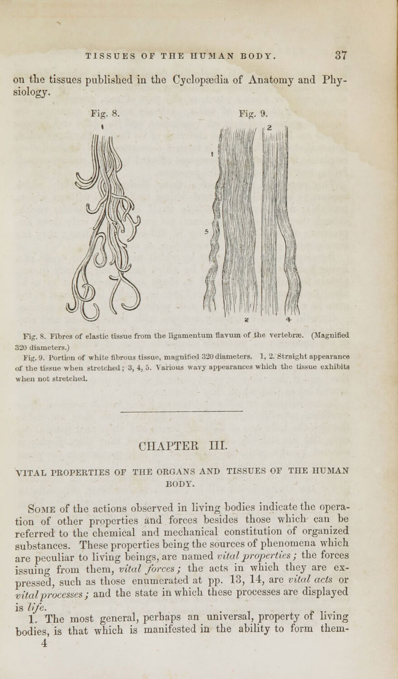 on the tissues published in the Cyclopaedia of Anatomy and Phy- siology. Fig. 8. Fig. 9. Fig. 8. Fibres of elastic tissue from the ligamentum flavum of the vertebrae. (Magnified 320 diameters.) Fig. 9. Portion of white fibrous tissue, magnified 320 diameters. 1, 2. Straight appearance of the tissue when stretched; 3, 4, 5. Various wavy appearances which the tissue exhibits when not stretched. CHAPTER III. VITAL PROPERTIES OP THE ORGANS AND TISSUES OF THE HUMAN BODY. Some of the actions observed in living bodies indicate the opera- tion of other properties and forces besides those which can be referred to the chemical and mechanical constitution of organized substances. These properties being the sources of phenomena which are peculiar to living beings, are named vital properties ; the forces issuing from them, vital forces; the acts in which they are ex- pressed, such as those enumerated at pp. 13, 14, are vital acts or vital processes ; and the state in which these processes are displayed is life. . . 1. The most general, perhaps an universal, property of living bodies, is that which is manifested in the ability to form them- 4