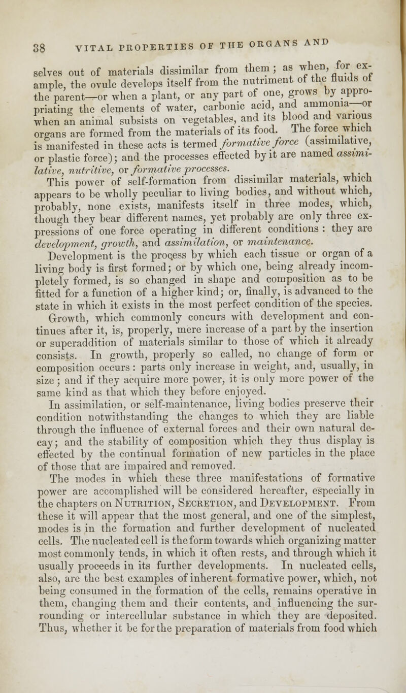 selves out of materials dissimilar from them; as when, for ex- ample, the ovule develops itself from the nutriment of the fluids ot the parent—or when a plant, or any part of one, grows by appro- priating the elements of water, carbonic acid, and ammonia—or when an animal subsists on vegetables, and its blood and various organs are formed from the materials of its food. The force which is manifested in these acts is termed formative force (assimilative, or plastic force); and the processes effected by it are named assimi- lative, nutritive, or formative processes. This power of self-formation from dissimilar materials, which appears to be wholly peculiar to living bodies, and without which, probably, none exists, manifests itself in three modes, which, though they bear different names, yet probably are only three ex- pressions of one force operating in different conditions : they are development, growth, and assimilation, or maintenance. Development is the process by which each tissue or organ of a living body is first formed; or by which one, being already incom- pletely formed, is so changed in shape and composition as to be fitted for a function of a higher kind; or, finally, is advanced to the state in which it exists in the most perfect condition of the species. Growth, which commonly concurs with development and con- tinues after it, is, properly, mere increase of a part by the_ insertion or superaddition of materials similar to those of which it already consists. In growth, properly so called, no change of form or composition occurs: parts only increase in weight, and, usually, in size; and if they acquire more power, it is only more power of the same kind as that which they before enjoyed. In assimilation, or self-maintenance, living bodies preserve their condition notwithstanding the changes to which they are liable through the influence of external forces and their own natural de- cay; and the stability of composition which they thus display is effected by the continual formation of new particles in the place of those that are impaired and removed. The modes in which these three manifestations of formative power are accomplished will be considered hereafter, especially in the chapters on Nutrition, Secretion, and Development. From these it will appear that the most general, and one of the simplest, modes is in the formation and further development of nucleated cells. The nucleated cell is the form towards which organizing matter most commonly tends, in which it often rests, and through which it usually proceeds in its further developments. In nucleated cells, also, are the best examples of inherent formative power, which, not being consumed in the formation of the cells, remains operative in them, changing them and their contents, and influencing the sur- rounding or intercellular substance in which they are deposited. Thus, whether it be for the preparation of materials from food which