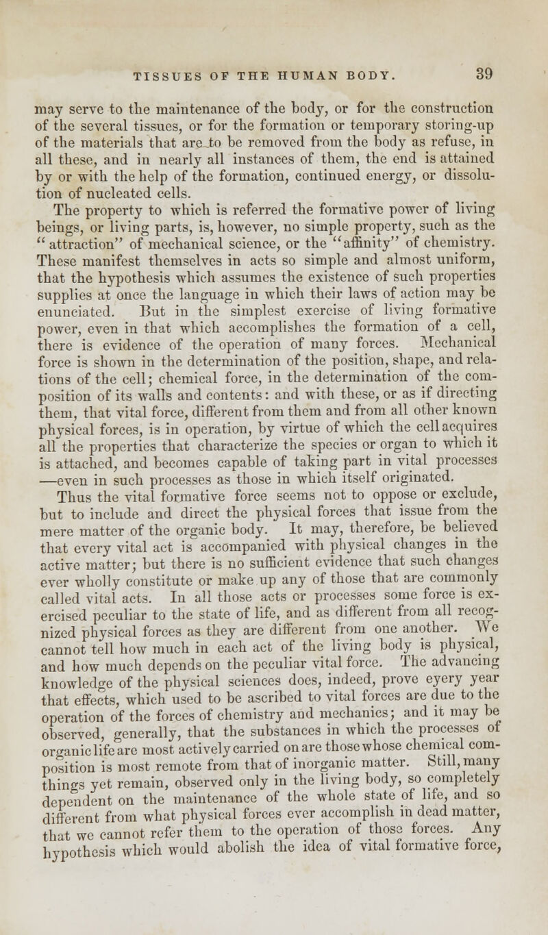 may serve to the maintenance of the body, or for the construction of the several tissues, or for the formation or temporary storing-up of the materials that aroJo be removed from the body as refuse, in all these, and in nearly all instances of them, the end is attained by or with the help of the formation, continued energy, or dissolu- tion of nucleated cells. The property to which is referred the formative power of living beings, or living parts, is, however, no simple property, such as the attraction of mechanical science, or the affinity of chemistry. These manifest themselves in acts so simple and almost uniform, that the hypothesis which assumes the existence of such properties supplies at once the language in which their laws of action may be enunciated. But in the simplest exercise of living formative power, even in that which accomplishes the formation of a cell, there is evidence of the operation of many forces. Mechanical force is shown in the determination of the position, shape, and rela- tions of the cell; chemical force, in the determination of the com- position of its walls and contents: and with these, or as if directing them, that vital force, different from them and from all other known physical forces, is in operation, by virtue of which the cell acquires all the properties that characterize the species or organ to which it is attached, and becomes capable of taking part in vital processes —even in such processes as those in which itself originated. Thus the vital formative force seems not to oppose or exclude, but to include and direct the physical forces that issue from the mere matter of the organic body. It may, therefore, be believed that every vital act is accompanied with physical changes in the active matter; but there is no sufficient evidence that such changes ever wholly constitute or make up any of those that are commonly called vital acts. In all those acts or processes some force is ex- ercised peculiar to the state of life, and as different from all recog- nized physical forces as they are different from one another. We cannot tell how much in each act of the living body is physical, and how much depends on the peculiar vital force. The advancing knowledge of the physical sciences docs, indeed, prove eyery year that effects, which used to be ascribed to vital forces are due to the operation of the forces of chemistry and mechanics; and it may be observed, generally, that the substances in which the processes of organic life are most actively carried on are those whose chemical com- position is most remote from that of inorganic matter. Still, many things yet remain, observed only in the living body, so completely dependent on the maintenance of the whole state of life, and so different from what physical forces ever accomplish in dead matter, that we cannot refer tliein to the operation of those forces. Any hypothesis which would abolish the idea of vital formative force,